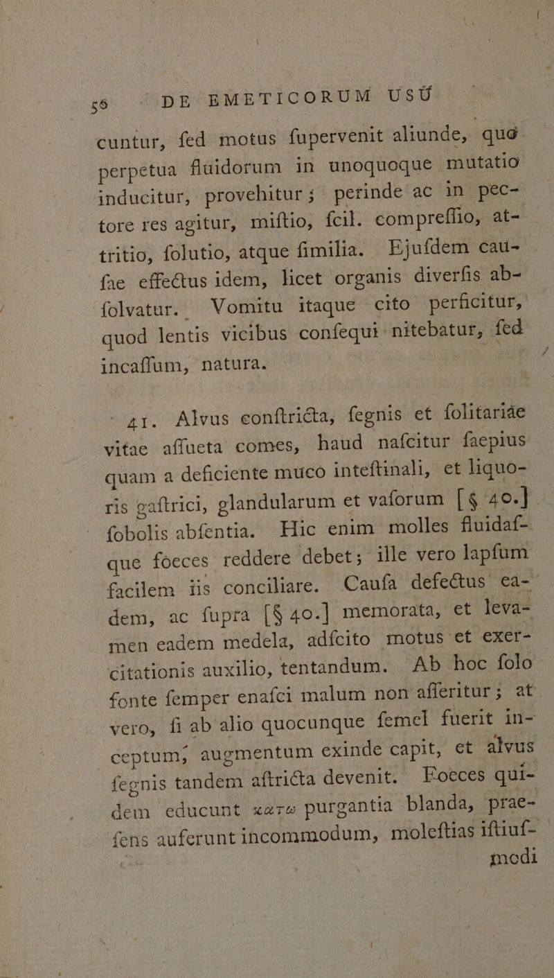 cuntur, fed motus fupervenit aliunde, qué perpetua fuidorum in unoquoque mutatio inducitur, provehitur; perinde ac in pec- tore res agitur, miftio, fcil. compreffio, at- tritio, folutio, atque fimilia. Ejufdem cau- fhe effe€tus idem, licet organis diverfis ab- folvatur. Vomitu itaque cito perficitur, quod lentis vicibus confequi nitebatur, fed incaflum, natura. ee ss - ay. Alvus conftricta, fegnis et folitaride vitae affueta comes, haud nafcitur faepius quam a deficiente muico inteftinali, et liquo- ris gaftrici, elandularum et vaforum | § 40.) . {obolis abfentia. Hic enim molles fluidaf- que foeces reddere debet; ille vero lapfum facilem iis conciliare. Caufa defectus’ ca-— dem, ac fupra [§ 40.] memorata, et leva- men eadem medela, adfcito motus et exer- Citationis auxilio, tentandum. Ab hoc folo fonte femper enafci malum non afferitur; at. vero, fi ab alio quocunque femel fuerit in- ceptum, augmentum exinde capit, et alvus fegnis tandem aftricta devenit. Eoeces qui- dem educunt xarw purgantia blanda, prae- fens auferunt incommodum, moleftias iftiuf- medi