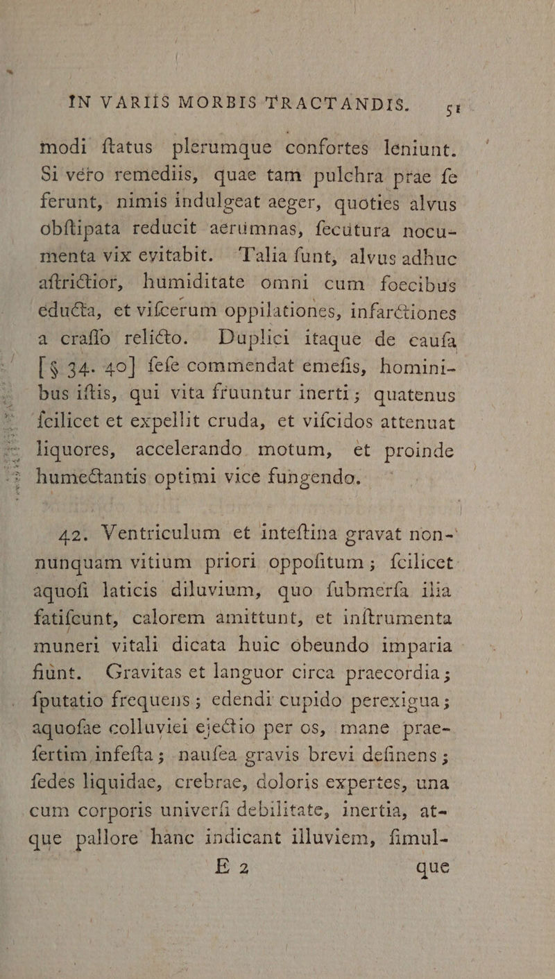 modi ftatus plerumque confortes leniunt. Si vero remediis, quae tam pulchra prae fe ferunt, nimis indulgeat aeger, quoties alvus obftipata reducit aerumnas, fecutura nocu- menta vix eyitabit. Talia funt, alvus adhuc aftrictior, humiditate omni cum foecibus eduéta, et vifcerum oppilationes, infarétiones a crafio relicto. Duplici itaque de caufa ls 34. 40] fefe commendat emefis, homini- bus iftis, qui vita fruuntur inerti; quatenus {cilicet et expellit cruda, et vifcidos attenuat liquores, accelerando motum, et proinde humeétantis optimi vice fungendo. 42. Ventriculum et inteftina gravat non-' nunguam vitium priori oppofitum ; {cilicet: aquofi laticis diluvium, quo fubmerfa ilia fatifcunt, calorem amittunt, et inftrumenta muneri vitali dicata huic obeundo imparia » fiunt. Gravitas et languor circa praecordia ; {putatio frequens; edendi cupido perexigua; aquofae colluviei eiectio per os, mane prae- fertim infefta; naufea gravis brevi definens ; fedes liquidae, crebrae, doloris expertes, una cum corporis univerfi debilitate, inertia, at- que pallore hance indicant illuviem, fimul- Ee 2 | que