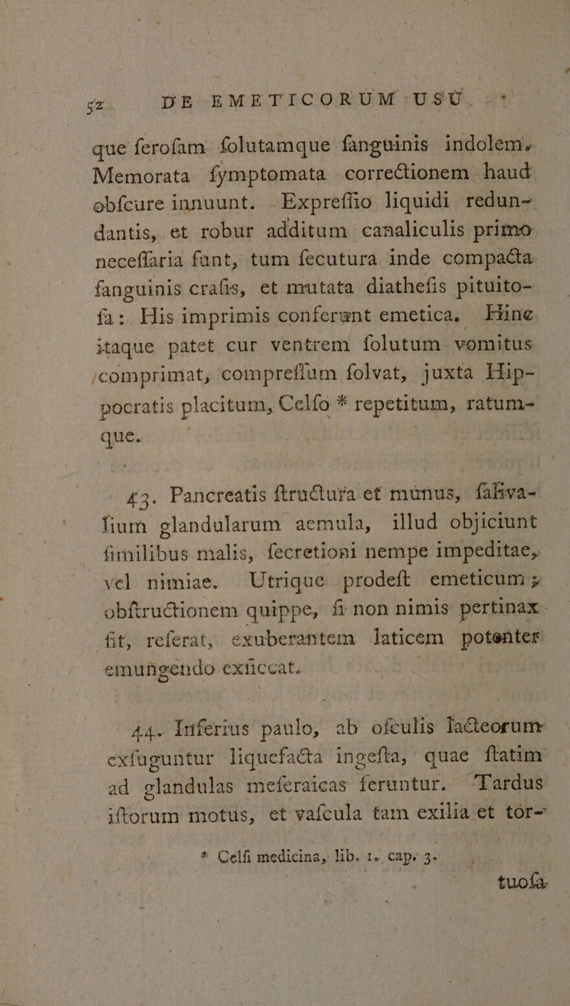 que ferofam: folutamque fanguinis indolem. Memorata fymptomata correctionem haud obfcure innuunt. -Expreffio liquidi redun~ dantis, et robur additum canaliculis primo neceflaria fant, tum fecutura inde compacta fanguinis crafis, et mutata diathefis pituito- fa: His imprimis conferwnt emetica, | Hine itaque patet cur ventrem folutum vomitus comprimat, compreflum folvat, juxta Hip- pocratis placitum, Celfo * repetitum, ratum- que. 43. Pancreatis ftruCtura et munus, faliva- lium glandularum aemula, illud objiciunt fimilibus malis, fecretioni nempe impeditae, vel nimiae. Utrique ieee emeticum + obfiructionem quippe, non nimis pertinax. fit, referat, exuberantem laticem potenter emungendo exticcat. 44. Infertus paulo, ab ofculis Tateoruny exfuguntur liquefacta ingefta, quae ftatim ad olinen li meteraicas feruntur. ‘Tardus iftorum motus, et vafcula tam exilia et tor= * Celfi medicina, lib. 1. capy 3. 4 tuola