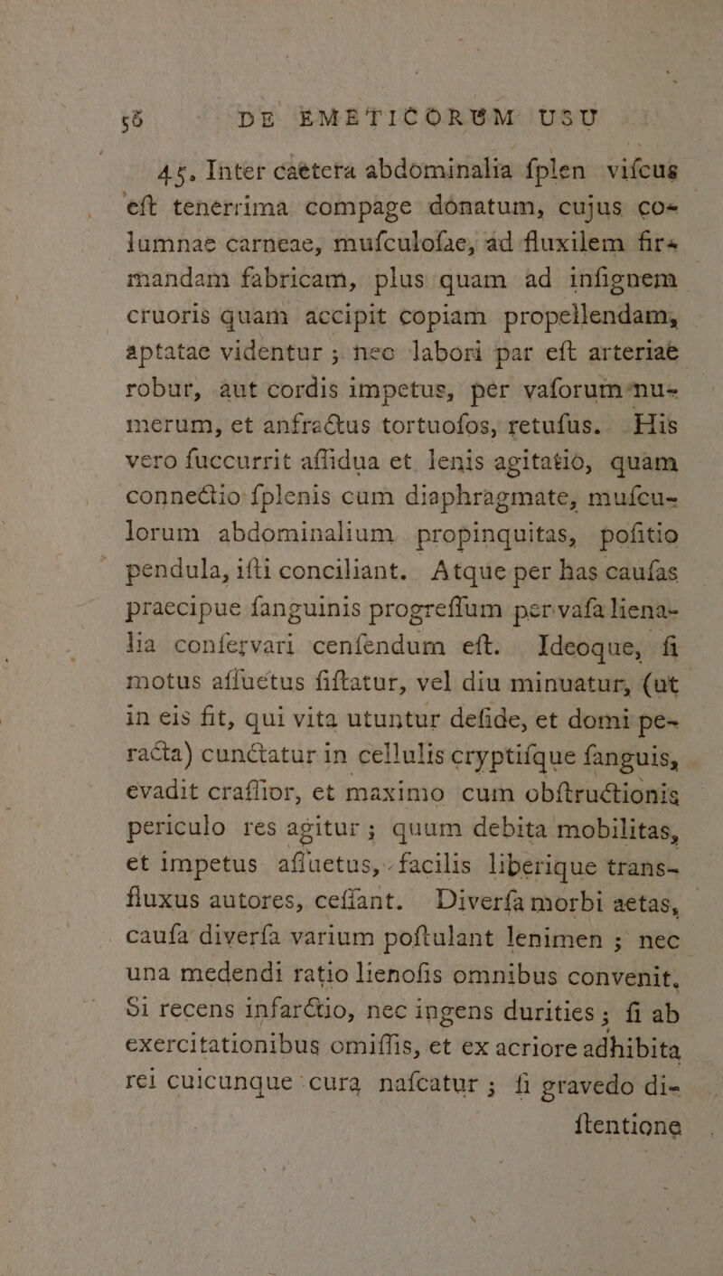 4%, Inter ca¢tera abdominalia fplen vifcug eft tenerrima compage donatum, cujus co lumnaé carneae, mufculofae, ad fluxilem firs mandam fabricam, plus quam ad infignem cruoris quam accipit copiam propellendam, aptatae videntur ; nec labori par eft arteriae robur, aut cordis impetus, per vaforumnu- merum, et anfractus tortuofos, retufus. His vero fuccurrit affidua et. lenis agitatio, quam connectio fplenis cum diaphragmate, mufcu- lorum abdominalium propinquitas, pofitio pendula, ifti conciliant. Atque per has caufas praecipue fanguinis progreflum pervafa liena- lia confervari cenfendum eft. Ideoque, fi motus afluetus fiftatur, vel diu minuatur, (ut in eis fit, qui vita utuntur defide, et domi pe~ racta) cunctatur in cellulis cryptifque fanguis, evadit craflior, et maximo cum obftruétionis periculo res agitur ; quum debita mobilitas, et impetus afluetus,» facilis liberique trans~_ fluxus autores, ceflant. Diverfa morbi aetas, _ caufa diverfa varium poftulant lenimen ; nec una medendi ratio lienofis omnibus convenit. Si recens infarétio, nec ingens durities; fi ab exercitationibus omiffis, et ex acriore dahibite rei cuicunque ‘cura nafcatur ; fi gravedo di- {tentione