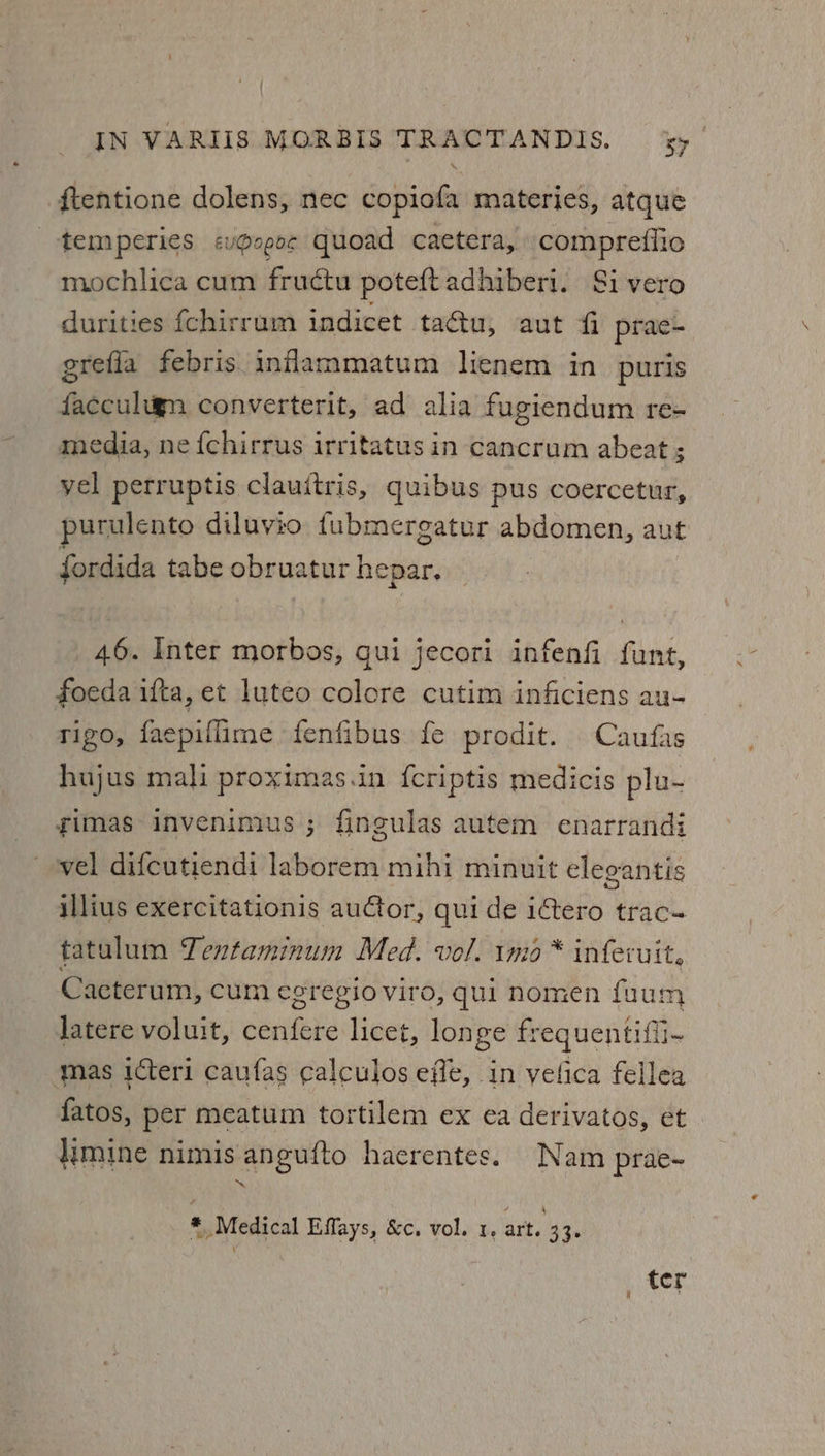 ftentione dolens, nec copiofa materies, atque --temperies &lt;vogo¢ quoad caetera, compreffio mochlica cum fructu poteftadhiberi. Si vero durities {chirrum indicet tactu, aut fi prae- grefla febris inflammatum lienem in puris facculign converterit, ad alia fugiendum re- media, ne fchirrus irritatus in cancrum abeat ; yel perruptis clauitris, quibus pus coercetur, purulento diluvio fubmergatur abdomen, aut fordida tabe obruatur hepar, 46. Inter morbos, gui jecori infenfi fant, foeda ifta, et luteo colore cutim inficiens au- rigo, facpiflime fenfibus fe prodit. Caufas hujus mali proximas.in fcriptis medicis plu- gimas invenimus ; fingulas autem enarrandi vel difcutiendi laborem mihi minuit eleoantis illius exercitationis auCtor, qui de itero trac- tatulum Textaminum Med. vol. imo * inferuit, Cacterum, cum egregio viro, qui nomen fuum Jatere voluit, cenfere licet, longe frequentifii- mas icteri caufas calculosefle, in velica fellea fatos, per meatum tortilem ex ea derivatos, et . imine nimis angufto hacrentes. Nam prae- * Medical Effays, &amp;c. vol. 1, art. 33. ter