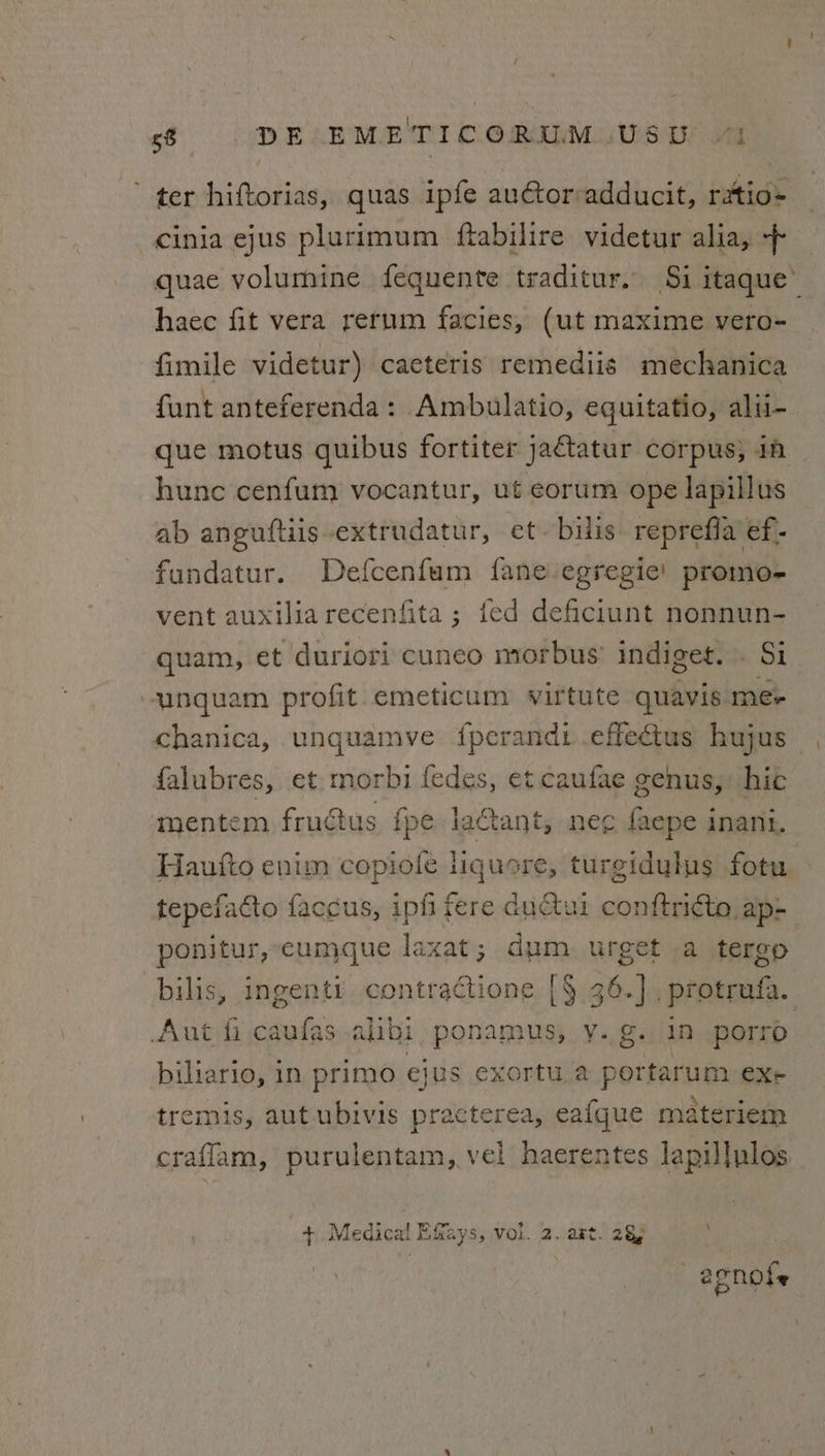 ’ ter hiftorias, quas ipfe au@tor:adducit, ratio- -cinia ejus plurimum ftabilire videtur alia, + quae volumine fequente traditur. Si itaque’ haec fit vera rerum facies, (ut maxime vero- fimile videtur) caeteris remediis mechanica funt anteferenda: Ampbulatio, eqgultatio, alii- que motus quibus fortiter jatatur corpus; iA hunc cenfum vocantur, ut eorum ope lapillus ab anguftiis-extrudatur, et. bilis reprefia ef- fundatur. Defcenfum fane egregie’ promo- vent auxilia recenfita ; fed deficlunt nonnun- quam, et duriori cuneo morbus’ indiget. . Si -unquam profit emeticum virtute quavis me- chanica, unquamve {fperandi .effedtus hujus {falubres, et morbi fedes, et caufae genus, hic mentem fructus fpe lactant, nee faepe inani. Haufto enim copiofle liquore, turgidylys fotu tepefacto faccus, ipfi fere du@tui conftricte ap- ponitur, cumque laxat; dum urget a tergo bilis, ingenti contractione [§ 36.] , protrufa. Aut fi caulas alibi ponamus, y. g. In porro biliario, in primo ejus exortu a portarum exe tremis, aut ubivis practerea, eafque materiem craflam, purulentam, vel haerentes lapillulos \ + Medica! Effays, vol. 2. art. 28) —egnols