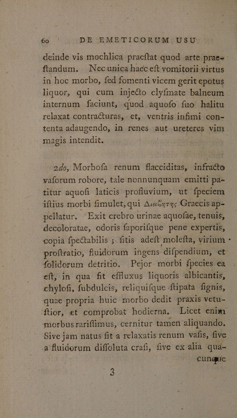 deinde vis mochlica pracftat quod arte prae- flandum. Necunica haec eft vomitorii virtus in hoc morbo, fed fomenti vicem gerit epotus liquor, qui cum injecto cly{mate balneum internum faciunt, quod.agquofo fuo halitu relaxat contracturas, et, ventris infimi con- tenta adaugendo, in renes aut ureteres vim - magis intendit. | 2do, Morbofa renum flacciditas, infracto vaforum robore, tale nonnunquam emitti pa+ titur aquofi laticis profluvium, ut f{peciem aftius morbi fimulet, qui A:aSyry¢ Graecis ap-~ pellatur. “Exit crebro urinae aquofae, tenuis, decoloratae, odoris faporifque pene expertis, copia fpectabilis ; fitis ade{t molefta, virium proftratio, fluidorum ingens ‘difpendium, et folidorum detritio. Pejor morbi {pecies ea eft, in qua fit effuxus liquoris albicantis, wht fubdulcis, reliquifque ftipata fignis, u2e propria huic morbo dedit praxis vetu- morbusrariflimus, cernitur tamen aliquando. Sive jam natus fit a relaxatis renum vafis, five a fluidorum diffoluta crafi, five ex alia qua- cungue ey »