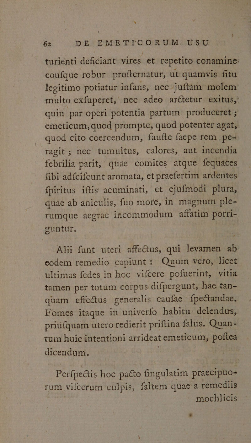 turienti deficiant vires et repetito conamine: eoufque robur_ profternatur, ut quamvis fitu legitimo potiatur infans, nec juftam molem multo exfuperet, nec adeo arctetur exitus,’ quin par operi potentia partum produceret ; emeticum, quod prompte, quod potenter agat, quod cito coercendum, faufte faepe rem_pe- ragit ; nec tumultus, calores, aut incendia febrilia parit, quae comites atque fequaces fibi adfcifcunt aromata, et praefertim ardentes © fpiritus iftis acuminati, et ejufmodi plura, — quae ab aniculis, fuo more, in magnum ple- rumque aegrae incommodum affatim porri- guntur. Alii funt uteri affe€tus, qui levamen ab eodem remedio capiunt: Quum vero, licet ultimas fedes in hoc vifcere pofuerint, vitia tamen per totum corpus difpergunt, hae tan- quam effectus generalis caufae fpectandae, Fomes itaque in univerfo habitu delendus, priufquam utero redierit priftina falus. Quan~_ tum huic intentioni arrideat emeticum, poftea dicendum. Perfpectis hoc pacto fingulatim praecipuo- rum vifcerum culpis, faltem quae'a remediis mochlicis