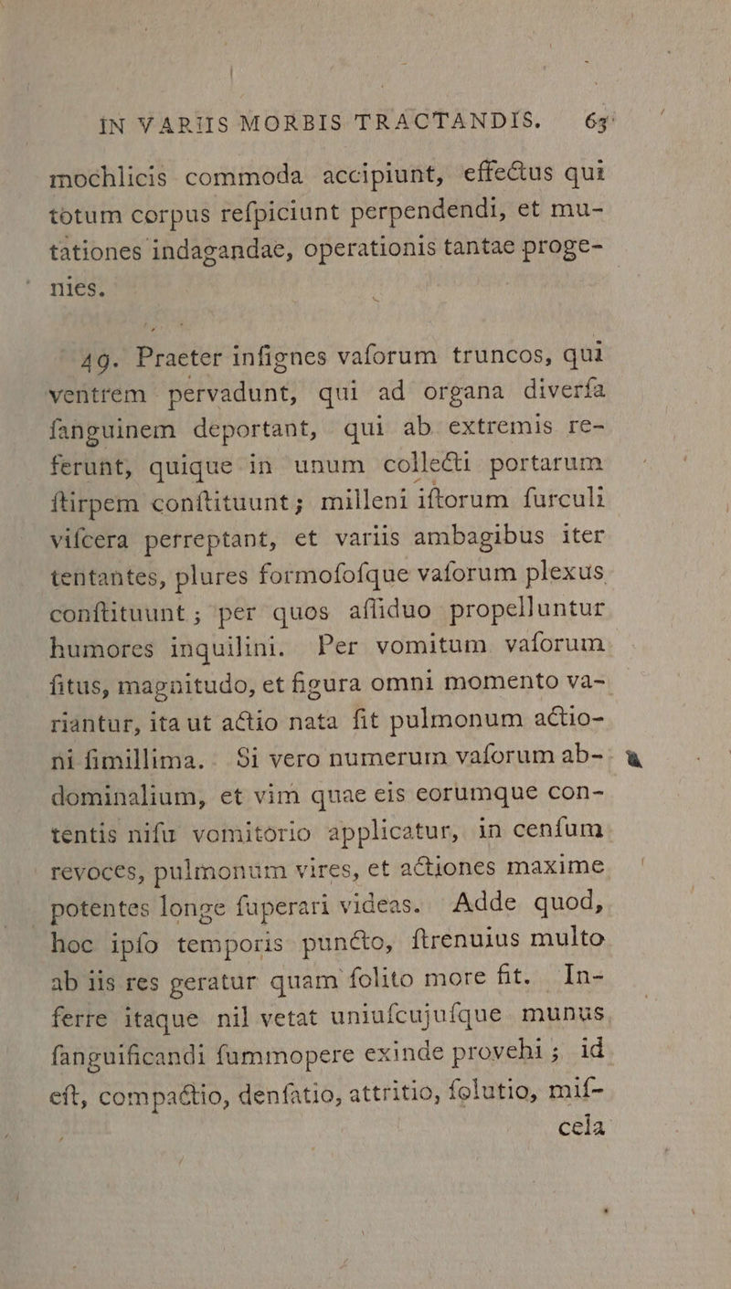 mochlicis commoda accipiunt, effectus qui totum corpus refpiciunt perpendendi, et mu- tationes indagandae, operationis tantae proge- nies, s 4g. Practet infienes vaforum truncos, qui ventrem Repadutie qui ad organa diverfa fanguinem deportant, qui ab. extremis re- ferunt, quique in unum colledt portarum ftirpem conftituunt; milleni iftorum furculi vifcera perreptant, et variis ambagibus iter tentantes, plures formofofque vaforum plexus conftituunt ; per quos afliduo propelluntur humores inguilini. Per vomitum vaforum fitus, magnitudo, et figura omni momento va- riantur, ita ut actio nata fit pulmonum actio- ni fimillima.. Si vero numerum vaforum ab-&gt; dominalium, et vim quae eis eorumque con- tentis nifir vomitorio applicatur, in cenfum revoces, pulmonum vires, et actiones maxime _ potentes longe fuperari videas. Adde quod, hoc ipfo temporis puncto, ftrenuius multo ab iis res geratur quam folito more fit. In- ferre itaque nil vetat uniufcujufque munus fanguificandi fummopere exinde provehi; id eft, compattio, denfatio, attritio, felutio, mif- cela /