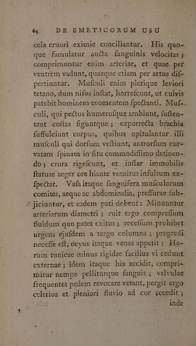 y cela cruori eximie conciliantur. His quo- que famulatur aucta fanguinis velocitas ; comprimuntur enim arteriae, et quae per ventrem vadunt, quaeque etiam per artus dif= pertiuntur. Mufculi enim plerique Jeviori tetano, dum nifus inftat, horrefcunt, ut cuivis culi, qui pectus humerofque ambiunt, fuften- tant coftas figuatque; exporre€ta brachia fuffulciunt corpus, quibus opitulantur illi mufculi qui dorfum veftiunt, antrorfum cur- vatam {pinam in fitu commodiffimo detinen- do; crura rigefeunt, et inftar immobilis ftatuae aeger ore hiante vomitus infultum ex- fpectat. Vafaitaque fanguifera mufculorum comites, aeque ac abdominalia, preffurae fub-_ ‘ jiciuntur, et eadem pat: debent: Minuuntur arteriarum diametri ; ruit ergo comprefium fluidum quo patet exitus; recefium pronibet urgens ejufdem a tergo columna ; progredi neceffe eft, ocyus itaque venas appetit: Ha- rum tunicae minus rigidae facilius vi cedunt externae ; idem itague his accidit, compri- mitur nempe pelliturque fanguis ; valvulae frequentes pedem revocare vetant, pergit ergo celerius et pleniori fluvio ad cor accedit ; inde i