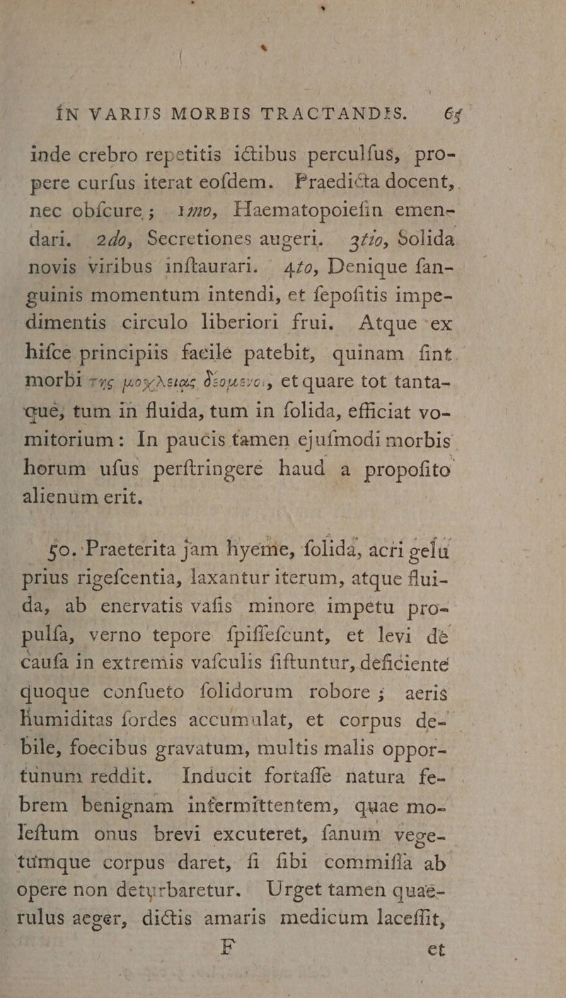‘{ iN VARIJS MORBIS TRACTANDIS. 64 inde crebro repetitis ictibus perculfus, pro- pere curfus iterat eofdem. Praedicta docent,. nec obicure; 10, Haematopoiefin emen- dari. 2d0, Secretiones augeri. 3¢70, Solida novis viribus inftaurari. 470, Denique fan- guinis momentum intendi, et fepofitis impe- dimentis circulo liberiori frui. Atque ex hifce principiis facile patebit, quinam fint. morbi TUS MOK ASIOS dcomsyoss et quare tot tanta- que, tum in fluida, tum in folida, efficiat vo- mitorium: In paucis tamen ejufmodi morbis horum ufus perftringeré haud a propofito alienum erit. | 0. ‘Praeterita jam hyeme, folida, acti gelu prius rigefcentia, laxantur iterum, atque flui- da, ab enervatis vafis minore impetu pro= pulfa, verno tepore fpiffefcunt, et levi dé caufa in extremis vafculis fiftuntur, deficiente - quoque confueto folidorum robore ; aeris humiditas fordes accumulat, et corpus de- bile, foecibus gravatum, multis malis oppor- tunum reddit. Inducit fortafle natura fe- -brem benignam infermittentem, quae mo- leftum onus brevi excuteret, fanum vege- tumque corpus daret, fi fibi1 commifia ab opere non detyurbaretur. Urget tamen quaé- -Tulus aeger, dictis amaris medicum lacefiit, E | et