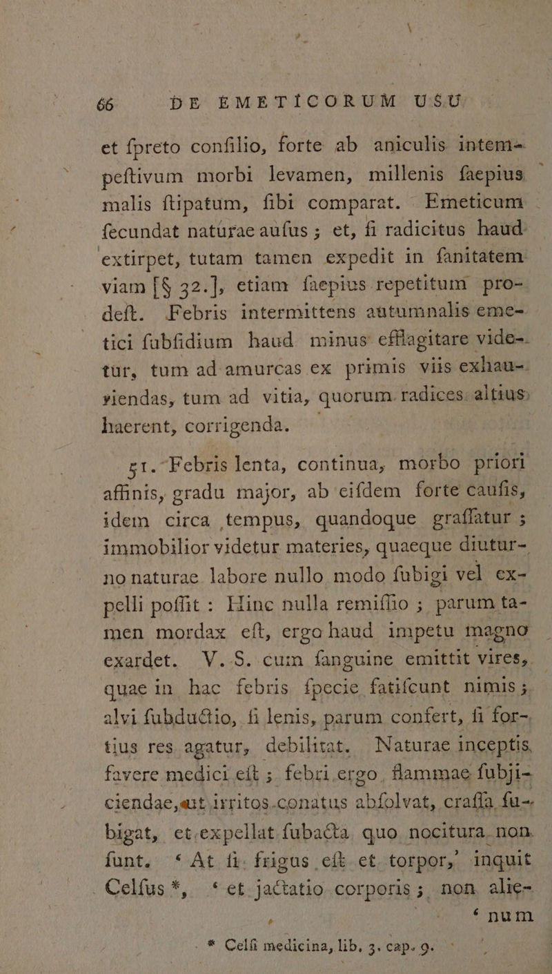 et fpreto confilio, forte ab aniculis intem= peftivum niorbi levamen, millenis faepius mialis ftipatum, fibi comparat. Emeticum - fecundat naturae aufus; et, fi radicitus haud extirpet, tutam tamen expedit in fanitatem. viam [§ 32.], etiam faepius repetitum pro- deft. Febris intermittens autumnalis eme- tici fubfidium haud m inus’ cflagitare vide-. tur, tum ad amurcas ex primis viis exhau-. viendas, tum ad vitia, quorum. radices. altius&gt; haerent, corrigenda. , g1. Febris lenta, continua, morbo priori affinis, gradu major, ab cifdem forte caufis, iden circa tempus, quandoque graffatur ; immobilior videtur materies, quaeque diutur- no naturae. labore nullo modo fubigi vel ex- pelli poffit : Hine nulla remiffio ; parum ta- men mordax eft, ergahaud impetu magna exardet. V.-S..cum fanguine emittit vires, quae in hac febris {pecie. fatifcunt nimis ; alvi fubdudtio, fi lenis, parum confert, fi for-. tlus res agatur, debilita Naturae inceptis favere medici eit ; ae ergo. fammae fubji- ciendae, att irritos.conatus aaival crafla fu-. bigat, et-expellat fubacta quo nocitura. non. funt. ‘At ii: frigus eft et. torpor, inquit Celfus*, * et jactatio corporis; non, alie- ; oe eG a a a _ * Celfi medicina, lib, 3. cap. 9.