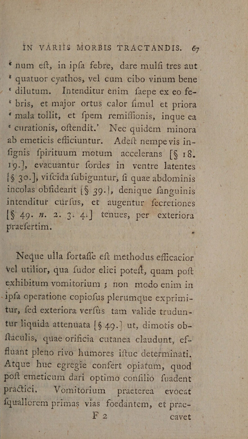 “num eft, in ipfa febre, dare mulfi tres aut. * guatuor cyathos, vel cum cibo vinum bene *dilutum. Intenditur enim facpe ex eo fe- “ bris, et major ortus calor fimul et priora ‘mala tollit, et {pem remiffionis, inque ea * curationis, oftendit.’ Nec quidem minora ab emeticis efficiuntur. Adeft nempe vis in- fignis fpirituum motum accelerans [§ 18. 1g.], evacuantur fordes in ventre latentes i§ 30.], vifcida fubiguntur, fi quae abdominis incolas obfideant {§ 39.], denique fangninis intenditur curfus, et augentur fecretiones L$ 49. m. 2. 3. 4:] tenues, per exteriora praefertim. in Negue ulla fortafle ef methodus efficacior vel utilior, qua fudor elici potett, quam pott exhibitum vomitorium ; non modo enim in -ipfa Operatiohe copiofus plerumgqute exprimi- tur, fed exteriora verfis tam valide trudun- tur liqtida attenuata |§ 49.) ut, dimotis ob- {taculis, quae orificia cutanea claudunt, ef- fluant pleno rivo humores iftuc determinati. Atque huc egregie confert opiatam, quod poft emeticum dari optimo confilio fuadent practici. Vomitorium practerea evocat {quallorem primas vias foedantem, et prac- F 2 | cavet