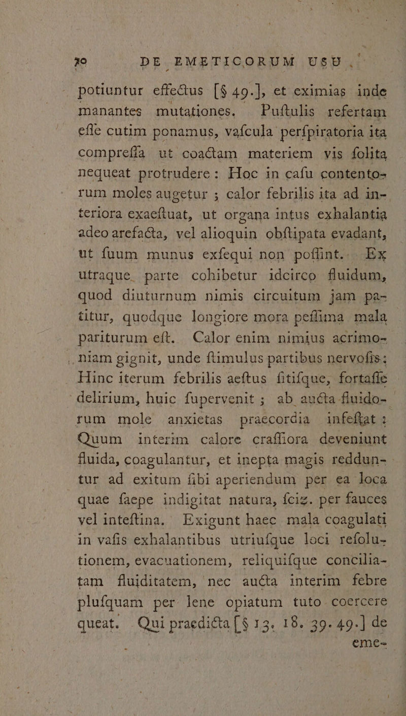potiuntur effectus [§ 49.], et eximias inde manantes mutationes. Puftulis refertam efle cutim ponamus, vafcula perfpiratoria ita comprefla ut coactam materiem vis folita nequeat protrudere: Hoc in cafu contento- rum moles augetur ; calor febrilis ita ad in- teriora exaeftuat, ut organa intus exhalantia adeo arefacta, vel alioquin obftipata evadant, ut fuum munus exfequi non poffint.. Ex utrague. parte cohibetur idcirco fluidum, quod diuturnum nimis circuitum jam pa- titur, quodque Jongiore mora peflima mala pariturum eft. Calor enim nimius acrimo- : .Niam gignit, unde ftimulus partibus nervolis; Hinc iterum febrilis aeftus fitifque, fortafte delirium, huic fupervenit ; ab audta fiuido-_ rum mole anxietas praecordia infekat 2 Quum interim calore craffiora deveniunt fluida, coagulantur, et inepta magis reddun- _ tur ad exitum fibi aperiendum per ea loca quae faepe indigitat natura, {cig. per fauces vel inteftina. Exigunt haec mala coagulati in vafis exhalantibus utriufque loci refolu- tlonem, evacuationem, reliquifque concilia- tam fluiditatem, nec aucta interim febre plufquam per lene opiatum tuto. coercere queat. Qui praedita [§ 13, 18. 39. 49.] de CMmC= —