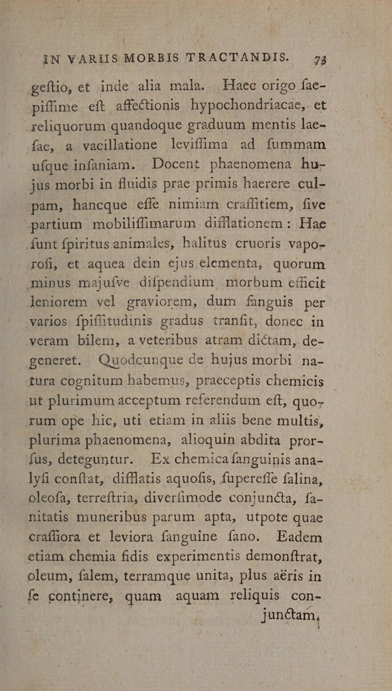 | gs ean IN VARiIIS MORBIS TRACTANDIS. 73 geftio, et inde alia mala. Haec origo fae- piffime eft affectionis hypochondriacae, et reliquorum quandoque graduum mentis lae- fae, a vacillatione leviflima ad fummam ufque infaniam. Docent phaenomena hu- jus morbi in fluidis prae primis haerere cul- ‘pam, hancque efle nimiam craffitiem, five partium mobiliffiimarum diflationem: Hae» funt fpiritus animales, halitus cruoris vapo- rofi, et aquea dein ejus elementa, quorum minus majufve difpendium morbum efficit Jeniorem vel graviorem, dum fanguis per varios {piflitudinis gradus tranfit, donec in veram bilem, aveteribus atram dictam, de- _generet. Quodcunque de hujus morbi na- tura cognitum habemus, praeceptis chemicis ut plurimum acceptum referendum eft, quo- rum ope hic, uti etiam in aliis bene multis, plurima phaenomena, alioquin abdita pror- fus, deteguntur. Ex chemicafanguinis ana- lyfi conftat, difflatis aquofis, fuperefie falina, oleofa, terreftria, diverfimode conjuncta, {a- nitatis muneribus parum apta, utpote quae craffiora et leviora fanguine fano. Eadem etiam chemia fidis experimentis demonftrat, oleum, falem, terramque unita, plus a€ris in fe continere, quae aquam reliquis con- junétam,