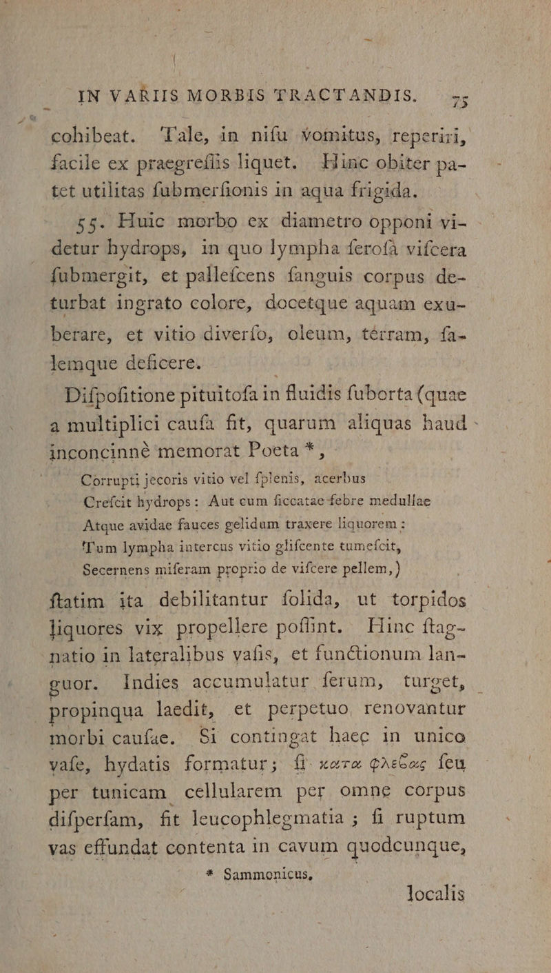 | _ IN VARIIS MORBIS TRACTANDIS. 75 cohibeat. Tale, in nifu vomitus, reperiri, facile ex praegrediis liquet. Hine obiter pa- tet utilitas fubmerfionis in aqua frigida. 55. Huic morbo ex diametro opponi vi- - detur hydrops, in quo lympha derofa vifcera fubmergit, et pallefcens fanguis corpus de- turbat ingrato colore, docetque aquam exu- berare, et vitio diverfo, oleum, terram, fa- lemque deficere. Difpofitione pituitofa in 1 fluidis fuborta (quae a muitiplici caufa fit, quarum aliquas haud - inconcinne memorat Poeta *, Corr upti jecoris vitio vel fplenis, acerbus Crefcit hydrops: Aut cum ficcataefebre medullae Atque avidae fauces gelidum traxere liquorem : ‘Tum lympha intercus vitio glifcente tumefcit, Secernens miferam proprio de vifcere pellem, ) ftatim ita debilitantur folida, ut torpidos liquores vix propellere poflint. Hine ftag- natio in lateralibus vafis, et functionum lan- uor. Indies peanenntatae ferum, turget, _propingua laedit, et perpetuo, renovantur morbi caufae. Si contingat haec in unico vate, hydatis formatur ; i xara crecas feu per tunicam cellularem per omne corpus difperfam, fit leucophlegmatia ; fi ruptum vas effundat contenta in cavum quodcunque, * Sammonicus, localis
