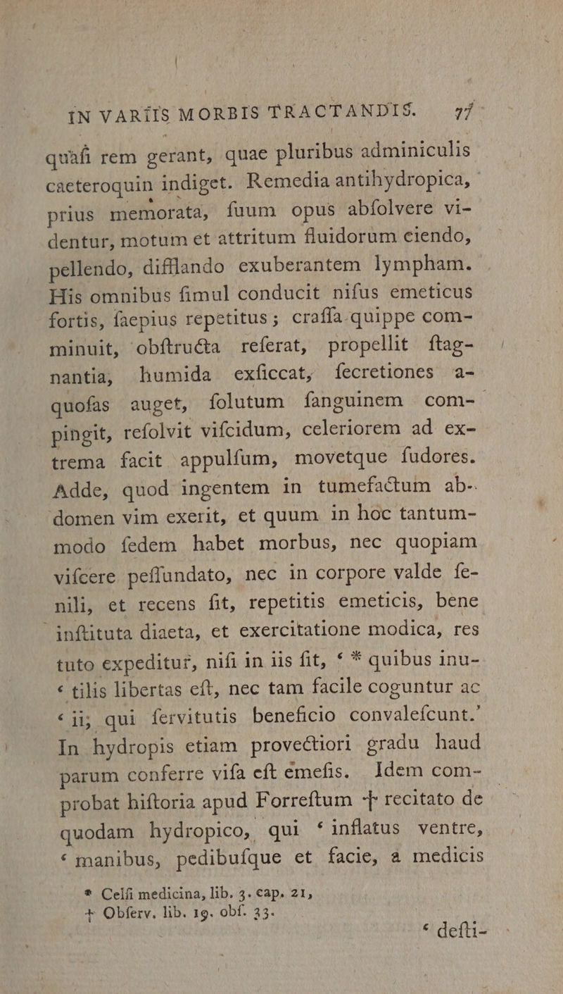 : iN VARITS MORBIS TRACTANDIS. 77 quafi rem gerant, quae pluribus adminiculis caeteroquin indiget. Remedia antihydropica, prius memorata, fuum opus abfolvere vi- dentur, motum et attritum fluidorum ciendo, pellendo, difflando exuberantem lympham. | His omnibus fimul conducit nifus emeticus fortis, faepius repetitus ; crafla.quippe com- minuit, obftruéta referat, propellit ftag- nantia, humida exficcat, fecretiones a- quofas auget, folutum fanguinem com-— pingit, refolvit vifcidum, celeriorem ad ex- trema facit appulfum, movetque fudores. Adde, quod ingentem in tumefactum ab-. ‘domen vim exerit, et quum in hoc tantum- modo fedem habet morbus, nec quopiam vifcere peflundato, nec in corpore valde fe- nili, et recens fit, repetitis emeticis, bene inftituta diaeta, et exercitatione modica, res tuto expeditur, nifi in iis fit, ¢ * quibus inu- ¢ tilis libertas eft, nec tam facile coguntur ac ‘ii; qui fervitutis beneficio convalefcunt.’ In hydropis etiam provectiori gradu haud parum conferre vifa eft emefis. Idem com- probat hiftoria apud Forreftum -f recitato de quodam hydropico, qui ‘ inflatus ventre, ‘manibus, pedibufque et facie, a medicis ® Celfi medicina, lib. 3. cap, 21, + Obfery. lib. 19, obf. 33. © defli-