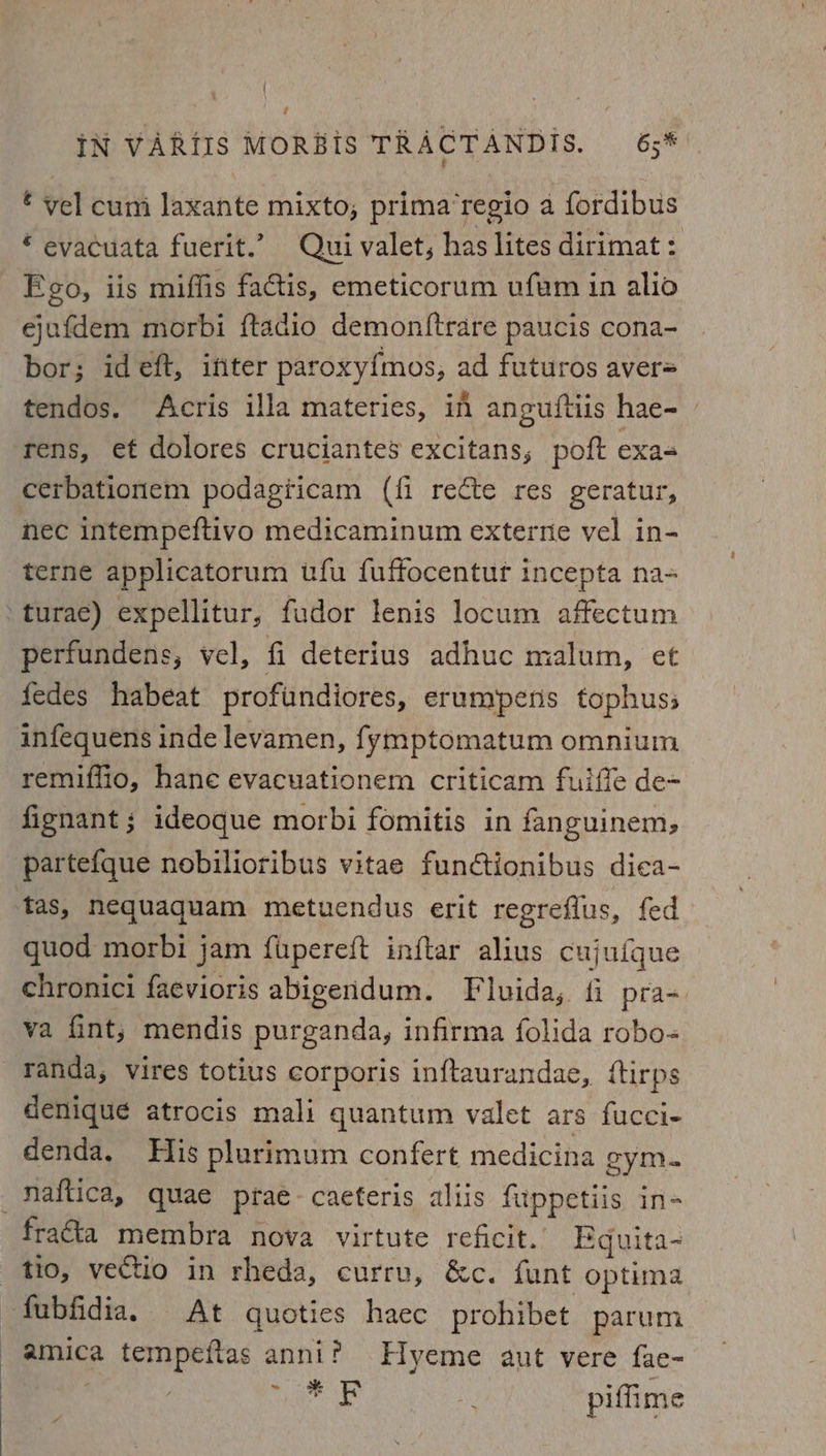 € vel cum laxante mixto, prima‘regio a fordibus € evacuata fuerit.’? Qui valet, has lites dirimat : Ego, iis miffis factis, emeticorum ufem in alio ejafdem morbi ftadio demon{trare paucis cona- bor; ideft, ifiter paroxy{mos, ad futuros aver= tendos. Acris illa materies, in anguftiis hae- rens, et dolores cruciantes excitans, poft exas cerbationem podagiicam (fi recte res geratur, nec intempeftivo medicaminum externe vel in- terne applicatorum ufu fuffocentur incepta na= perfundens, vel, fi deterius adhuc malum, et fedes habeat profundiores, erumpens tophuss remiffio, hane evacuationem criticam fulffe de+ fignant ; ideoque morbi fomitis in fanguinem, partefque nobilioribus vitae functionibus dica- tas, nequaquam metuendus erit regreflus, fed quod morbi jam fupereft inftar alius cujufque chronici faevioris abigendum. Fluida,;. fi pra= va fint; mendis purganda, infirma folida robo- denique atrocis mali quantum valet ars fucci- denda. His plurimum confert medicina gym. fraé&amp;ta membra nova virtute reficit. Eguita- fubfidia. At quoties haec prohibet parum amica tempeftas anni? Hyeme aut vere fae- | | miler: (iat piffime 4