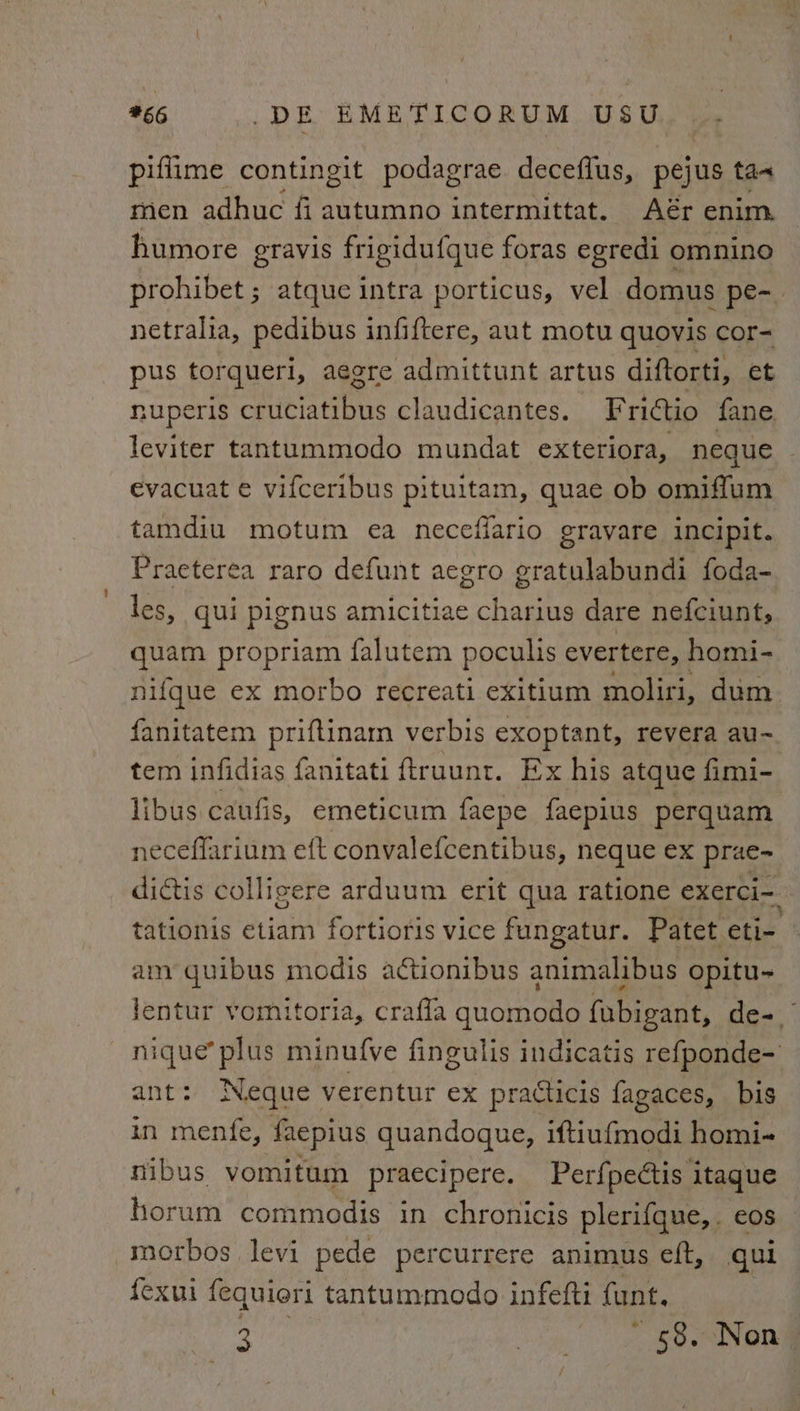 piflime contingit podagrae decefius, pejus ta men adhuc fi autumno intermittat. Aér enim. humore gravis frigidufque foras egredi omnino prohibet ; atque intra porticus, vel domus pe- netralia, pedibus infiftere, aut motu quovis cor- pus torqueri, aegre admittunt artus diftorti, et nuperis cruciatibus claudicantes. Frittio fane leviter tantummodo mundat exteriora, neque evacuat e vifceribus pituitam, quae ob omiffum tamdiu motum ea necefiario gravare incipit. Praeterea raro defunt aegro gratulabundi foda- les, qui pignus amicitiae charius dare nefciunt, quam propriam falutem poculis evertere, homi- nifque ex morbo recreati exitium moliri, dum fanitatem priftinam verbis exoptant, revera au- tem infidias fanitati ftruunt. Ex his atque fimi- libus caufis, emeticum faepe faepius perquam neceffarium eft convalefcentibus, neque ex prae~ dictis colligere arduum erit qua ratione exerci- tationis etiam fortioris vice fungatur. Patet eti- | amy quibus modis a¢ctionibus animalibus opitu- lentur vomitoria, crafla quomodo fubigant, de- nique’ plus minufve fingulis indicatis refponde- ant: Neque verentur ex practicis fagaces, bis in menfe, ‘faepius quandoque, iftiu{modi homi- nibus vomitum praecipere. Perfpedtis itaque horum commodis in chronicis plerifque, e0S morbos levi pede percurrere animus eft, qui {exui fequieri tantummodo infefti funt.