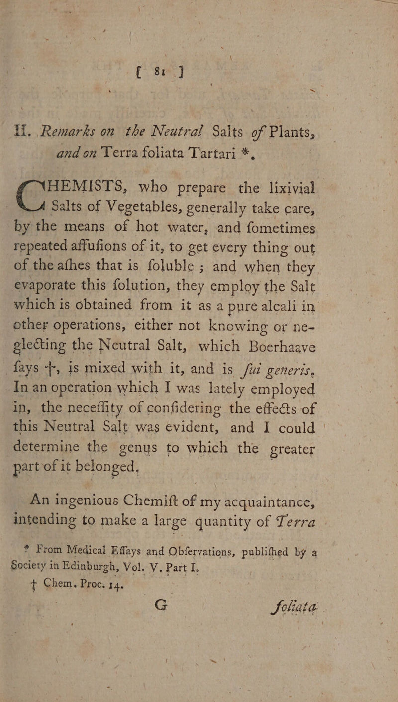 ll. Remarks on the Neutral Salts of Plants and on Terra foliata Tartari *, HEMISTS, who prepare the lixivial Salts of Vegetables, generally take care, by the means of hot water, and fometimes repeated affufions of it, to get every thing out of the athes that is foluble ; and eH they evaporate this folution, they employ the Salt which is obtained from it as a pure alcali in. other operations, either not knowing or ne- electing the Neutral Salt, which Boerhaave {ays ‘Tf, 1s mixed with it, and is fui generis, In an operation which I was lately employed in, the neceflity of confidering the effe@s of this Neutral Salt was evident, and I could | determine the genys to which the greater part of i it belon ged, An ingenious Chemift of my acquaintance, intending to make a large quantity of Terra * From Medical Effays and Obfervations, publifhed by a Society in Edinburgh, Vol. V. Part I. t Chem. Proc. 14. G Soliata