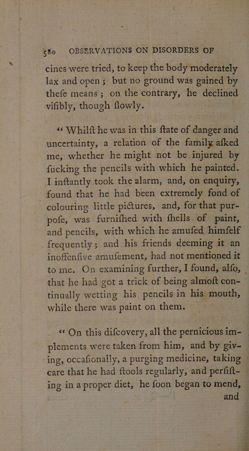 cines were tried, to keep the body moderately lax and open; but no ground was gained by - thefe means; on the contrary, he declined | vifibly, though flowly. &lt;&lt; Whilft he was in this ftate of danger and uncertainty, a relation of the family afked me, whether he might not be injured by fucking the pencils with which he painted. I inftantly took the alarm, and, on enquiry, found that he had been extremely fond of | colouring little pictures, and, for that pur- pofe, was furnifhed with fhells. of paint, and pencils, with which he amufed himfelf frequently; and his friends deeming it an inoffenfive amufement, had not mentioned it tome. On examining further, I found, alfo, | that he had got a trick of being almoft con- tinually wetting his pencils in his mouth, while there was paint on them. _ ‘© On this difcovery, all the pernicious im- _ plements were taken from him, and by giv- ing, occafionally, a purging medicine, taking care that he had ftools regularly, and perfift- _ ing in aproper diet, he foon began to mend, and