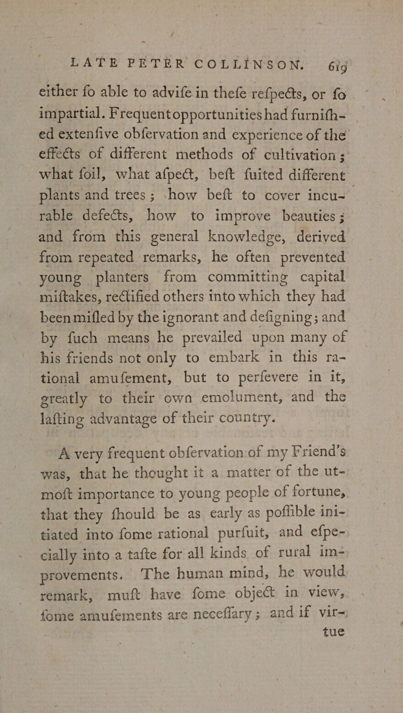 impartial. Frequentopportunities had furnifh- | ed extenfive obfervation and experience of the effects of different methods of cultivation ; what foil, what afpeé, beft fuited different plants and trees; -how beft to cover incu- . rable defects, how to improve beauties ; and from this general knowledge, derived from repeated remarks, he often prevented young planters from committing capital miftakes, rectified others into which they had been mifled by the ignorant and defigning; and by fuch means he prevailed upon many of his friends not only to embark in this ra- tional amufement, but to perfevere in it, greatly to their own emolument, and the lafting advantage of their country. A very frequent obfervation of my Friend’s was, that he thought it a matter of the ut- moft importance to young people of fortune, that they fhould be as early as poffible ini- tiated into fome rational purfuit, and efpe- cially into a tafte for all kinds of rural im- provements. The human mind, he would remark, muft have fome object in view, fome amufements are neceflary; and if vir=, tue