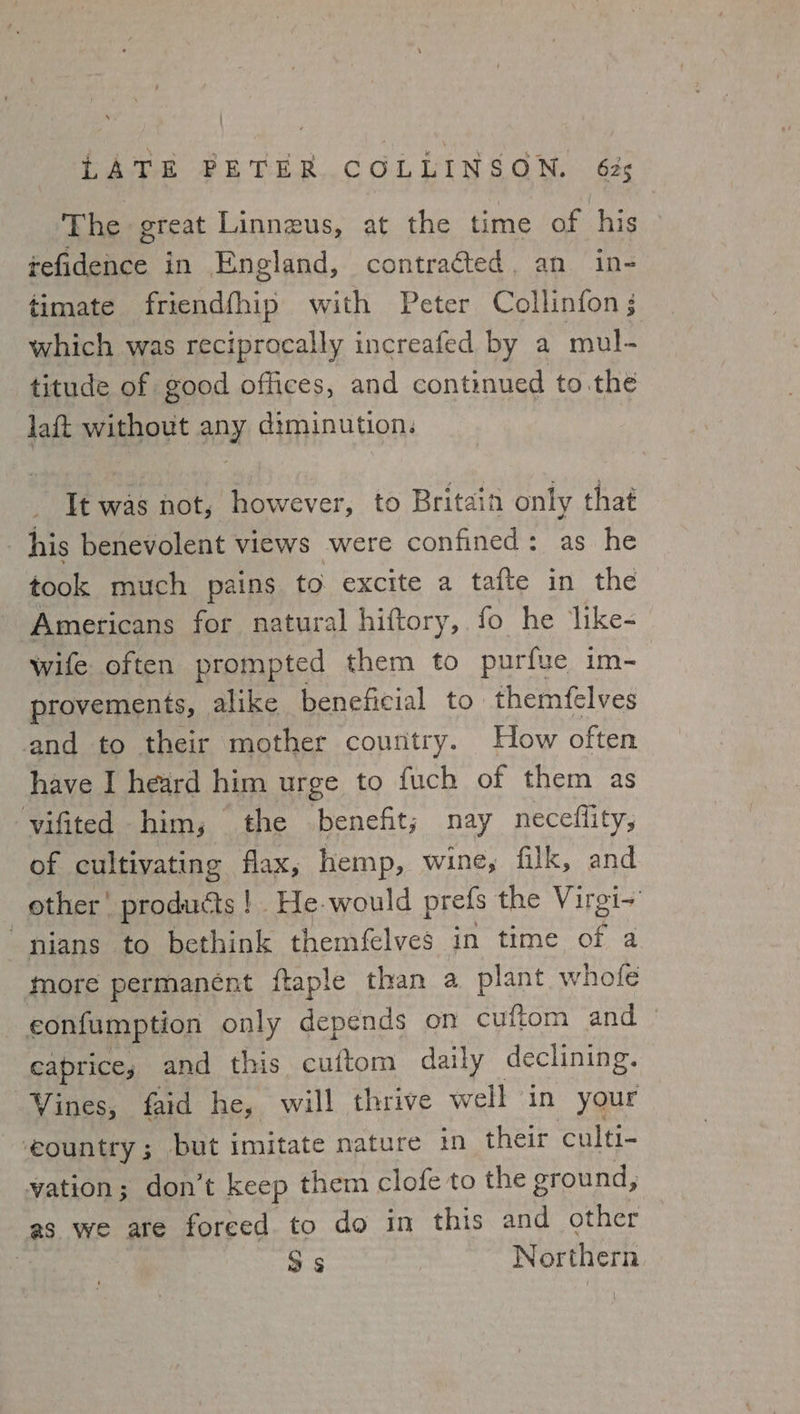 LAE PETER... COLLINSGON, « G2¢ The great Linnzus, at the time of his tefidence in England, contracted, an in- timate friendfhip with Peter Collinfon which was reciprocally increafed by a mul- titude of good offices, and continued to the laft without any diminution. It was not, however, to Britain only that his benevolent views were confined: as he took much pains to excite a tafte in the Americans for natural hiftory, fo he like- wife often prompted them to purfue im- provements, alike beneficial to themfelves and to their mother country. How often have I heard him urge to fuch of them as vifited him; the benefit; nay neceflity, of cultivating flax, hemp, wine, filk, and other’ products! He-would prefs the Virgi~ nians to bethink themfelves in time of a more permanent ftaple than a plant whole eonfumption only depends on cuftom and — caprice; and this. cultom daily declining. Vines, faid he, will thrive well in your -eountry; but imitate nature in their culti- vation; don’t keep them clofe to the ground, as we are foreed to do in this and other | Ss Northern