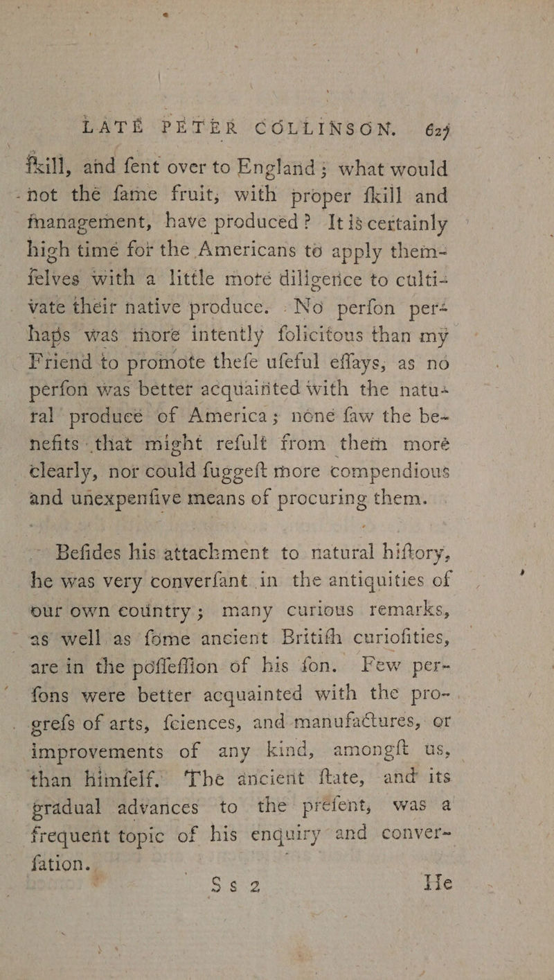 ' LATE PETER COLLINSON. 629 Pill, and fent over to England; what would -not the fame fruit; with proper fkill and fnanagement, have produced? Itiscertainly high time for the Americans to apply them- felves with a little mote diligence to culti- vate their native produce. -No perfon per« haps was thore intently folicitous than my Friend to promote thefe ufeful effays; as no perfon was better acquainted with the natu- tal producé of America; none faw the be- nefits that might refult from thei moré clearly, nor could fuggeft more compendious and unexpenfive means of procuring them. ~ Befides his attackment to natural hiftory, he was very converfant in the antiquities of our own country; many curious remarks, as well.as fome ancient Britith curiofities, are in the pofleflion of his fon. Few per- fons were better acquainted with the pro- _ grefs of arts, feiences, and manufactures, or improvements of any kind, amongft us, — than himfelf. The ancient ftate, and’ its pradual advances to the preient, was a frequent topic of his enquiry and conver- fation.. . | , Sa Ge He