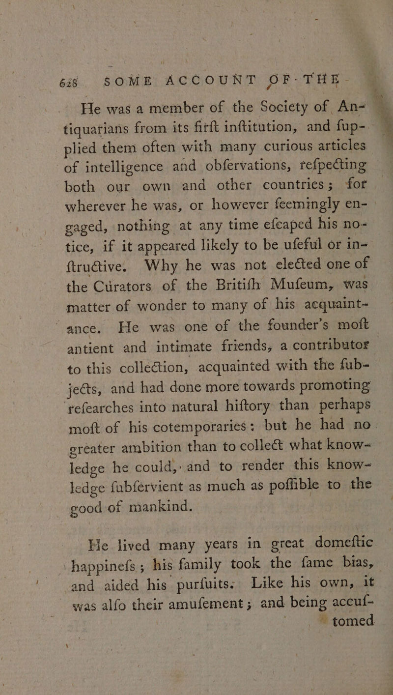 He was a member of the Society of An&lt; tiquarians from its firft inftitution, and fup- plied them often with many curious articles of intelligence and obfervations, refpecting both our own and other countries; for wherever he was, or however feemingly en- | gaged, nothing at any time efeaped his no- tice, if it appeared likely to be ufeful or in- ftructive. Why he was not elected one of the Curators of the Britith Mufeum, was matter of wonder to many of his acquaint- ance. He was one of the founder's moft antient and intimate friends, a contributor to this collection, acquainted with the fub- jects, and had done more towards promoting ‘refearches into natural hiftory than perhaps moft of his cotemporaries: but he had no. greater ambition than to colleét what know~ ledge he could, and to render this know~ ledge fubfervient as much as poffible to the good of mankind. He lived many yeats in great domeftic -happinefs ; his family took the fame bias, — and aided his purfuits: Like his own, it was alfo their amufement; and being accuf- — tomed