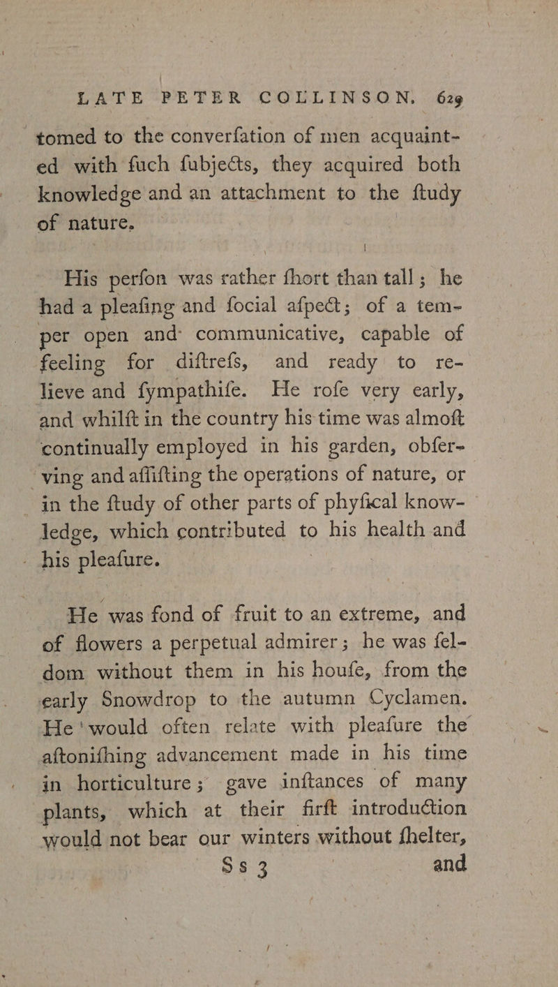 -tomed to the converfation of men acquaint- ed with fuch fubjects, they acquired both knowledge and an attachment to the ftudy of nature, : His perfon was rather fhort than tall; he had a pleafing and focial afpet; of a tem- per open and communicative, capable of feeling for diftrefs, and ready to re- lieve and fympathife. He rofe very early, and whilft in the country his time was almoft continually employed in his garden, obfer- ving and aflifting the operations of nature, or in the ftudy of other parts of phyfical know- ledge, which contributed to his health and his pleafure. : He was fond of fruit to an extreme, and of flowers a perpetual admirer; he was fel- dom without them in his houfe, from the early Snowdrop to the autumn Cyclamen. He ‘would often relate with pleafure the aftonifhing advancement made in his time in horticulture; gave inftances of many plants, which at their firft introduction would not bear our winters without fhelter, Ss 3 and