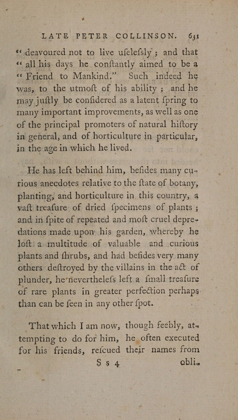 ¢ LATE PETER COLLINSON. 631 *¢ deavoured not to live ufelefsly ; and that «all his days he. conftantly aimed to be a «© Friend to Mankind.” Such indeed he was, to the utmoft of his ability ; and he may juftly be confidered as a latent {pring to many important improvements, as well as one of the principal promoters of natural hiftory _ in general, and of horticulture in particular, in the age in which he lived. He has left behind him, befides many cu- | tious anecdotes relative to the {tate of botany, planting, and horticulture in this country, a vaft treafure of dried {pecimens of plants ; and in {pite of repeated and moft cruel depre- dations made upon’ his garden, whereby he loft: a multitude of valuable and curious plants and fhrubs, and had befides very many others deftroyed by the villains in the a&amp;t of plunder, heneverthelefs left.a {mall treafure of rare plants in greater perfection perhaps. than can be {een in any other {pot. ‘That which Iam now, though feebly, at- tempting to do for him, he often executed for his friends, refcued their names from S34 abli.