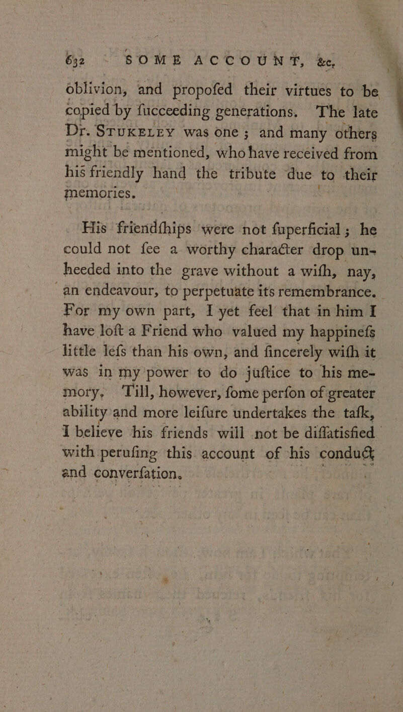 copied by fucceeding generations. The late Dr. SruKELEY was one ; and many others his. friendly hand the ai ls due to their memories. | His friendthips were not fuperficial; he could not fee a worthy character drop un- heeded into the grave without a with, nay, For my own part, I yet feel that in him I have loft a Friend who valued my happinefs little lefs than his own, and fincerely with it was in my power to do juftice to his me- ability and more leifure undertakes the tafk, with perufing this account of ‘his conduct and converfation. |