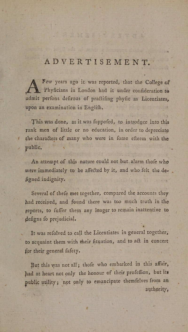 ADVERTISEMENT. A Few years ago it was reported, that the College of Phyficians in London had it under confideration te admit perfons defirous of prattifing phyfic as Licentiates, upon an examination in Englifh. This was done, as it was fuppofed, to introdyce into this rank men of little or no education, in order to depreciate ( the characters of many who were in fome efteem with the public, | \ : An attempt of this nature could not but alarm thofe who were immediately to be affected by it, and aghe felt the de- . figned indignity. Several of thefe met together, compared the accounts they had received, and found there was too much truth in the reports, to fuffer them any longer to remain inattentive to defigns fo prejudicial. .~ Jt was refolved to call the Licentiates in general together, to acquaint them with their fituation, and to act in concert for their general fafety. . ; But this was not all; thofe who embarked in this affair, had at heart not only the honour of their profeflion, but ite pubis utility ; not only to emancipate themfelves from an aythority,