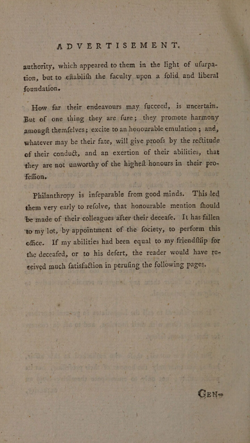 authority, which appeared to them in the light of ufurpa- tion, but to efiablith the faculty upon a folid and liberal ] foundatione How. far their endeavours may fucceed,. is uncertain. But of one thing they are fure; they promote harmony amongft themfelves; excite to an honourable emulation; and, whatever may be their fate, will give proofs by the rectitude of their conduét, and an exertion of their abilities, that they are not unworthy of the hicheit honours in their pro- feffion. Philanthropy is infeparable from good minds. This led them very early to refolve, that honourable mention fhould ‘be made of - their colleagues: after their deceafe, It has fallen ‘to my lot, by appointment of the fociety, to perform this office. If my abilities had been equal to my friendfliip for the deceafed, or to his defert, the reader would have re- ecived much fatisfaction in perufing the following pages. GENS
