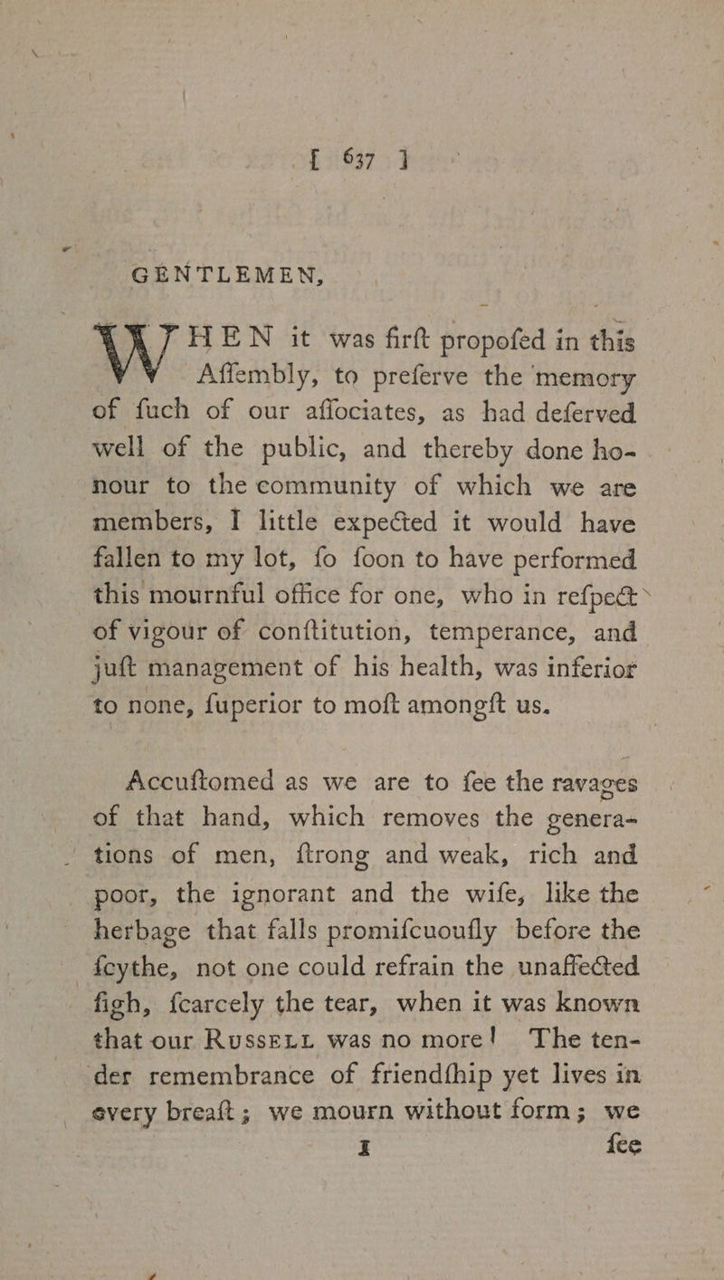 GENTLEMEN, CY 7 HEN it was firt propofed in this | Affembly, to preferve the memory of fuch of our affociates, as had deferved well of the public, and thereby done ho- nour to the community of which we are members, I little expected it would have fallen to my lot, fo foon to have performed this mournful office for one, who in refpec&gt; of vigour of conftitution, temperance, and juft management of his health, was inferior to none, fuperior to moft amonetft us. Accuftomed as we are to fee the ravages of that hand, which removes the genera- tions of men, ftrong and weak, rich and poor, the ignorant and the wife, like the herbage that falls promifcuoufly before the f{cythe, not one could refrain the unaffected | figh, fcarcely the tear, when it was known that our RussELL was no more! The ten- der remembrance of friendfhip yet lives in every breaft; we mourn without form; we I {ee -