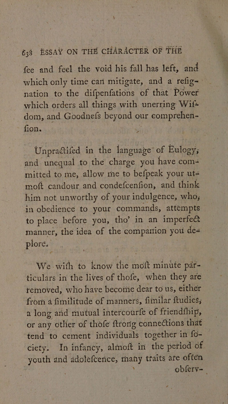 fee and feel the void his fall has left, and which only time can mitigate, and a refig= . nation to the difpenfations of that Power which orders all things with unerring Wil dom, and Goodnefs beyond our comprehen- - fion. 7 % Unpradtifed in the rake: of Eulogy; and unequal to the charge you have com= mitted to me, allow me to befpeak your ut- moft candour and condefcenfion, and think him not unworthy of your indulgence, who; in obedience to your commands, attempts to place before you, tho’ in an imperfect manner, the idea of the companion you de&lt; plore. We with to know the moft minute par- ticulars in the lives of thofe, when they are | removed, who have become dear to us, either from a fimilitude of manners, fimilar fudies, 2 long and mutual intercoarfe of friendfhip, or any otlier of thofe ftrong connections that tend to cement individuals. together in fo- ciety. In infancy, almoft in the period of youth and adolefterice, rhany ttaits ate often ; : obferv~