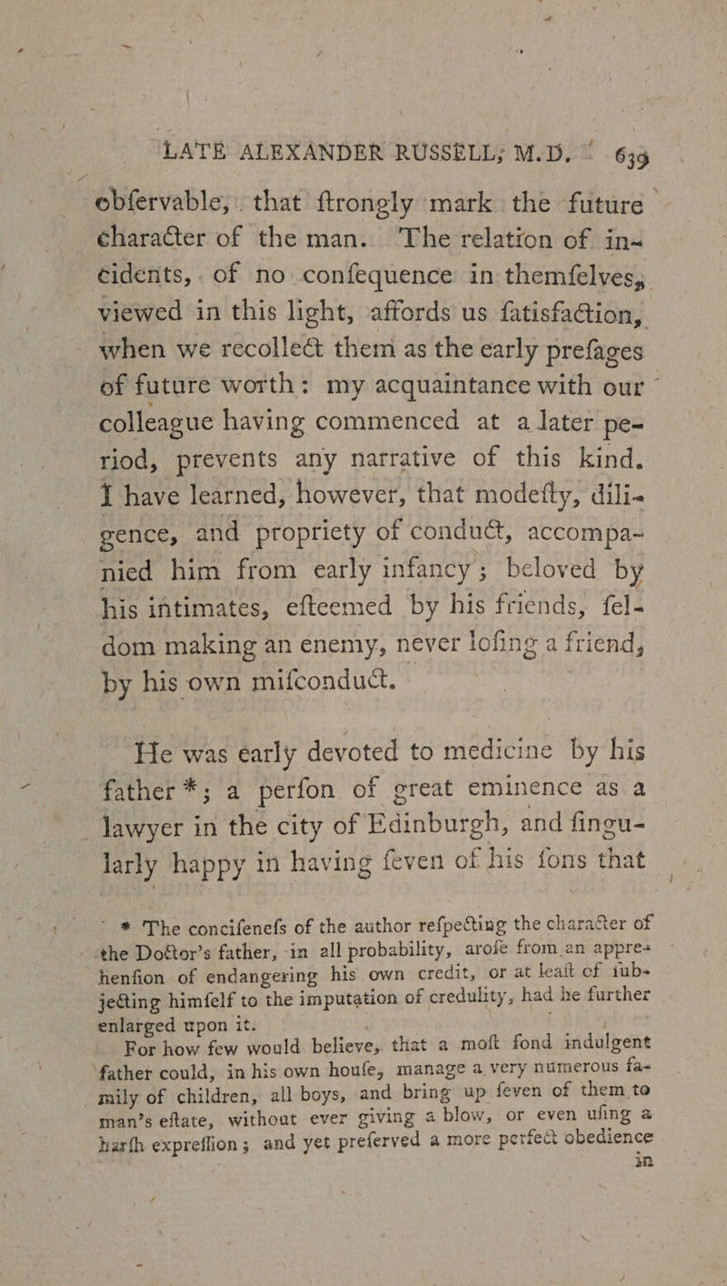 | LATE ALEXANDER RUSSELL; M.D. 63g obfervable, that ftrongly mark the future | character of the man. The relation of in« cidents, of no confequence’ in themfelyes,. viewed in this light, affords us fatisfaGtion, when we recollect them as the early prefages of future worth: my acquaintance with our colleague having commenced at a later pe- riod, prevents any narrative of this kind. I have learned, however, that modetty, dili- gence, and propriety of conduct, accompa-~ nied him from early infancy; beloved by his intimates, efteemed by his friends, fel- dom making an enemy, never lofing a friend, by his own mifconduct. | He was early devoted to medicine by his father *; a perfon of great eminence as a lawyer in the city of Edinburgh, and fineu- larly happy 1n having feven of his fons that ' * The concifenefs of the author refpecting the character of ‘the Doftor’s father, -in all probability, arofe from an appres lienfion of endangering his own credit, or at lealt of tub- jeGing himfelf to the imputation of credulity, had he further enlarged upon it. | | For how few would believe, that a moft fond indulgent ‘father could, in his own houfe, manage a very numerous fa&lt; _mily of children, all boys, and bring up feven of them to man’s eftate, without ever giving a blow, or even ufing a harfh expreffion; and yet preferved a more perfect obedience in
