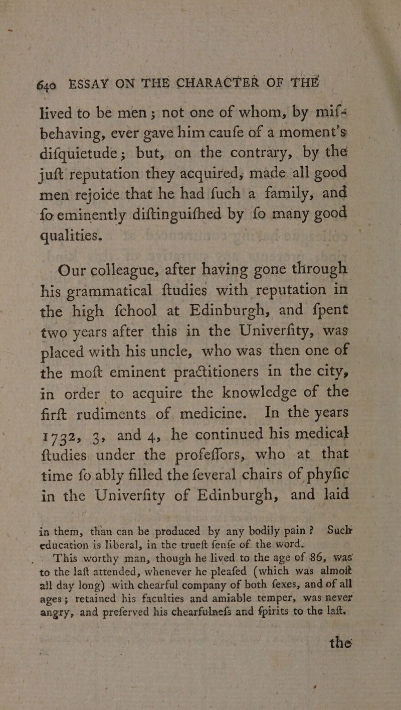 lived to be men; not one of whom, by mif&lt; behaving, ever gave him caufe of a moment's difquictude; but, on the contrary, by the juft reputation they acquired, made. all good men rejoice that he had fuch a family, and foeminently diftinguifhed by fo. ANB AY geas qualities. Our colleague, after having gone through his grammatical ftudies with reputation in the high fchool at Edinburgh, and fpent - two years after this in the Univerfity, was placed with his uncle, who was then one of the moft eminent practitioners in the city, in order to acquire the knowledge of the firft rudiments of medicine. In the years 1732, 3, and 4, he continued his medical ftudies under the profeffors, who at that time fo ably filled the feveral chairs of phyfic in the Univerfity of Edinburgh, and laid in them, than can be produced by any bodily pain? Suck - education is liberal, in the trueft fenfe of the word. This worthy man, though he lived to the age of 86, was to the laft attended, whenever he pleafed (which was almoft all day long) with chearfal company of both fexes, and of all ages; retained his faculties and amiable temper, was never angry, and preferved his chearfulnefs and Spite to the laft. the