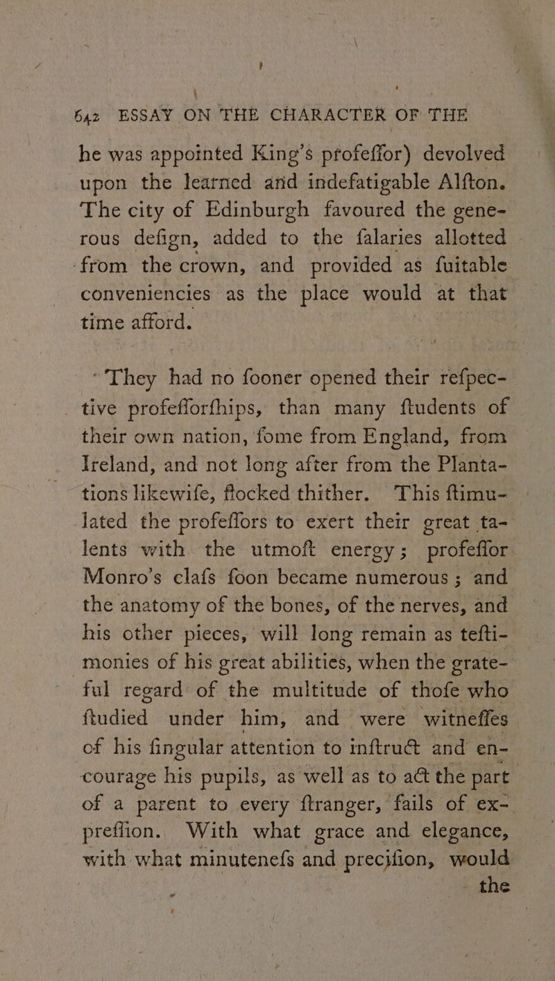 : ‘ : baz ESSAY ON THE CHARACTER OF THE he was appointed King’s profeffor) devolved upon the learned and indefatigable Alfton. The city of Edinburgh favoured the gene- rous defign, added to the falaries allotted from the crown, and provided as fuitable conveniencies as the place would at that time afford. ‘They had no fooner opened their ref{pec- _ tive profefforfhips, than many ftudents of their own nation, fome from England, from Ireland, and not long after from the Planta- tions likewife, flocked thither. This ftimu- | Jated the profeflors to exert their great ta- lents with the utmoft energy; profeffor Monro’s clafs foon became numerous ; and the anatomy of the bones, of the nerves, and his other pieces, will long remain as tefti- monies of his great abilities, when the grate- ful regard: of the multitude of thofe who ftudied under him, and “were witneffes of his fingular attention to inftrud&amp; and en- courage his pupils, as well as to a@ the part | of a parent to every {tranger, fails of ex- preflion. With what grace and elegance, with what minutenefs and precifion, would a . the