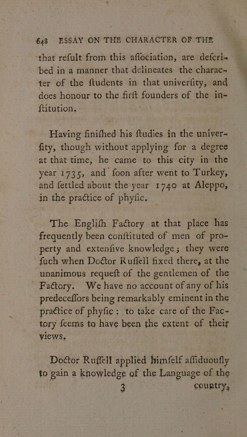 ‘that refult from this affociation, are defcri- bed in a manner that delineates the charac- ter of the ftudents in that univerfity, and does honour to the firft founders of the in-_ {titution. : Having finifhed his ftudies in the univer- fity, though without applying for a degree at that time, he came to this city in the year 1735, and foon after went to Turkey, in the practice of phyfic, The Englith Factory at that place has frequently been conftituted of men of pro- perty and extenfive knowledge 5. they were fuch when Doétor Ruffell fixed there, at the unanimous requeft of the gentlemen of the _ Fa€tory. We have no account of any of his predeceffors being remarkably eminent in the practice of phyfic: to take care of the Fac- tory feems to have been the extent of their “yiews. . Doétor Ruffell applied himfelf affiduoufly to gain a knowledge of the Language of the 3 country,