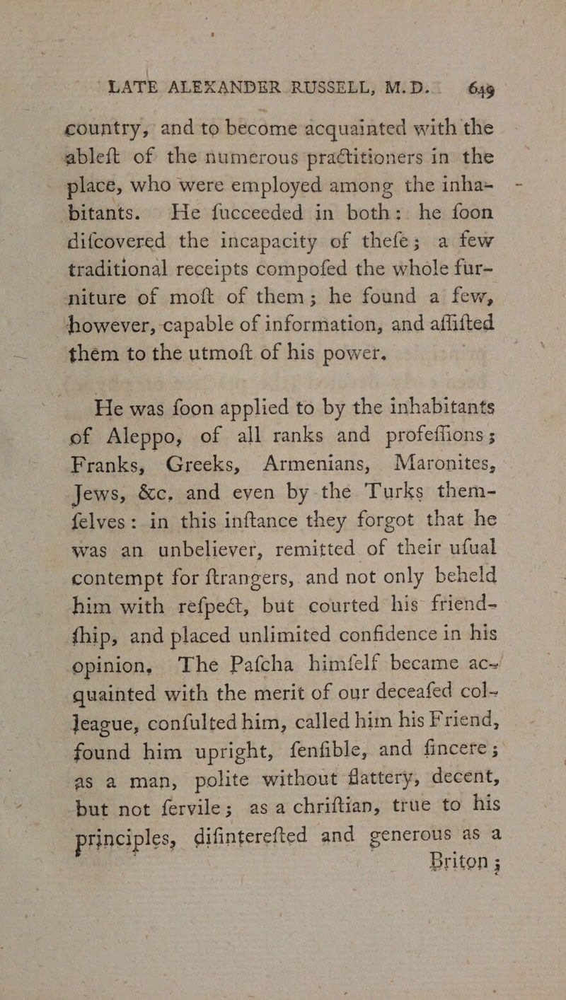 country, and to become acquainted with the ableft of the numerous praétitioners in the place, who were employed among the inha- bitants. He fucceeded in both: he foon difcovered the incapacity of thefe; a few traditional receipts compofed the whole fur- miture of moft of them; he found a few, however, capable of information, and affifted thém to the utmoft of his power. He was foon applied to by the inhabitants of Aleppo, of all ranks and profeftions ; Franks, Greeks, Armenians, Maronites, Jews, &amp;c, and even by the Turks them- felves: in this inftance they forgot that he was an unbeliever, remitted of their ufual contempt for ftrangers, and not only beheld him with refpect, but courted his friend- fhip, and placed unlimited confidence in his opinion, The Pafcha himfelf became ac~ quainted with the merit of our deceafed col- Jeague, confulted him, called him his Friend, found him upright, fenfible, and fincere ; as a man, polite without flattery, decent, but not fervile; asa chriftian, true to his principles, difinterefted and generous as a . Briton ; 3