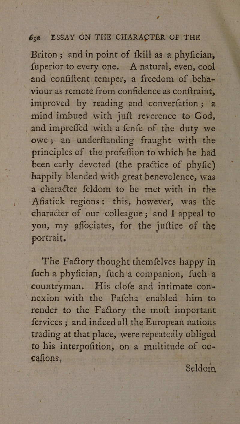 r 6so ESSAY ON THE CHARACTER OF THE Briton ; and in point of fkill as a phyfician, {uperior to every one. A natural, even, cool ' viour as remote from confidence as conftraint, improved by reading and ‘converfation ; a mind imbued with juft reverence to God, _and imprefled with a fenfe of the duty we owe; an underftanding fraught with the principles of the profeffion to which he had been early devoted (the practice of phyfic). happily blended with great benevolence, was a charaéter feldom to be met with in the Afiatick regions: this, however, was the character of our colleague; and I appeal to a you, my aflociates, fei the juftice of oe portrait, | The Factory thought themfelves happy in fuch a phyfician, fuch a companion, fuch a countryman. His clofe and intimate con- “nexion with the Pafcha enabled him to render to the Factory the moft important fervices ; and indeed all the European nations trading at that place, were repeatedly obliged to his interpofition, on a multitude of oc- cafions, i Seldom