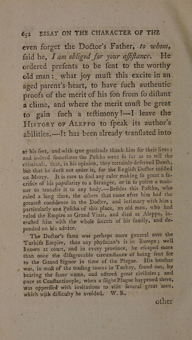 -even forget the Doétor’s Father, to whont, faid he, I am obliged for your afifiance. We ordered prefents to be fent to the worthy old man:_ what joy muft this excite in an ™~ aged parent’s’heart, to have fuch authentic proofs of the merit of his fon from fo diftant -aclime, and where the merit muft be great fo gain fuch a teftimony!—I leave the History or ALeppo to fpeak its author’s abilities.—-It has been already tranflated into at his feet, and with true gratitude thank.him for their lives : and indeed fometimes the Pafcha went fo far as to tell the criminals, that, in his opinion, they certainly deferved Death, bat that he durft not order it, for the Englith Do@or infilled on Mercy. It is rare to find any ruler making fo great a {a- erifice of his popularity to a Stranger, or in fo polite a man- ner to transfer it to any body.—Befides this Pafcha, who ruled a long time, the others that came after him had the greateft confidence in the Doétcr, and intimacy with him ; particularly one Pafcha of this place, an old man, who had ruled the Empire as Grand Vizir, and died at Aleppo, in- trufted him with the whole fecrets of his family, and de- pended on his advice, . The Dodtor’s fame was perhaps more general. over the Turkifh Empire, than any phyfician’s is in Europe; well known at court, and in every province, he efcaped more ‘than ence the difagreeable circumftance of being fent for to the Grand Signor in time of the Plague. His brother was, in moh of the trading towns in Turkey, found out, by bearing the fame name, and offered great civilities ; and once at Conftantinople, when a flight Plague happened there, was opprefied with invitations to vilit feveral great men, _ which with difficulty he avoided. W. R. ‘ other