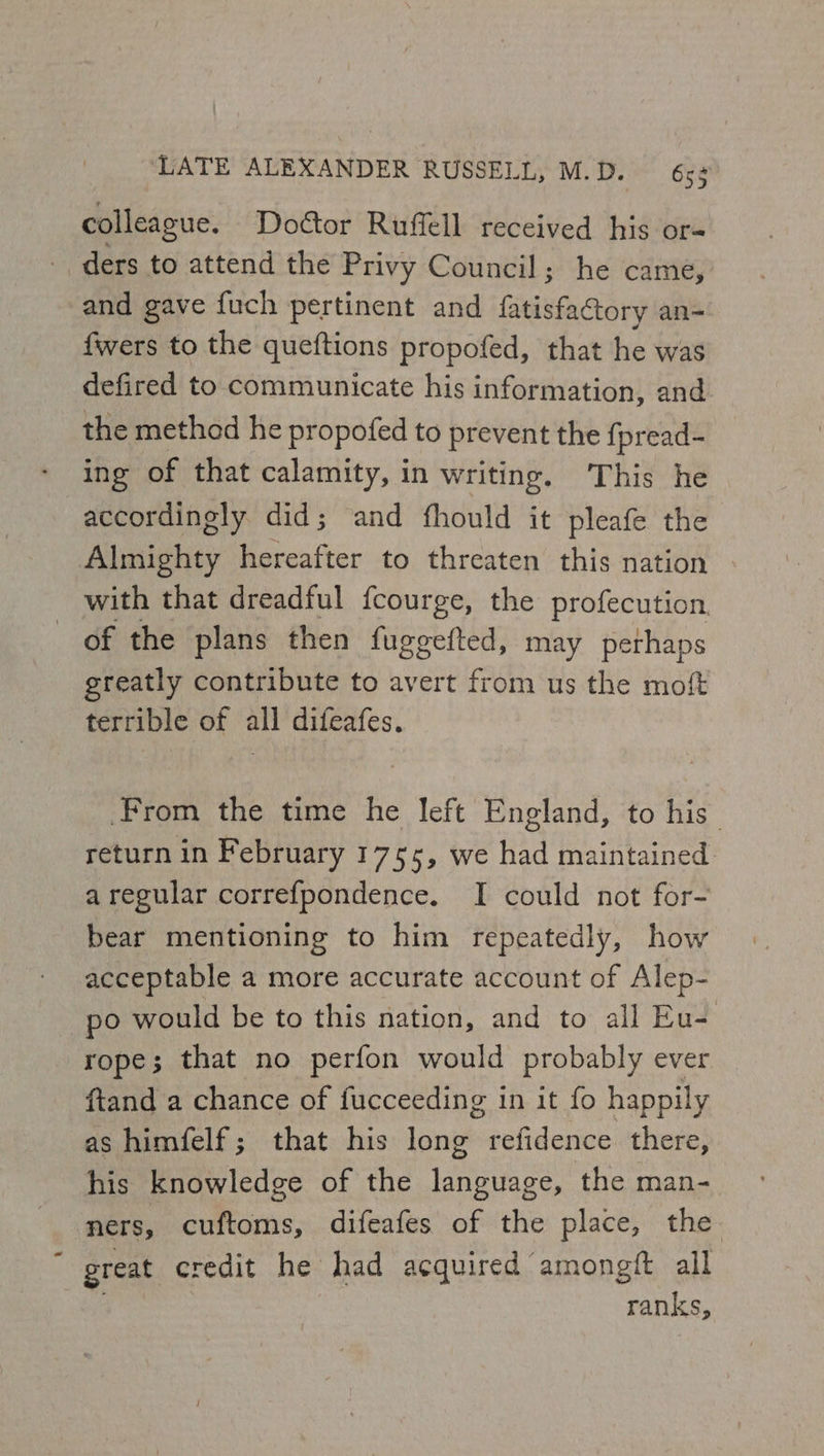 colleague. Doctor Ruffell received his or= ders to attend the Privy Council; he came, and gave fuch pertinent and fila esaciorn an= fwers to the queftions propofed, that he was defired to communicate his information, and the methed he propofed to prevent the {pread- ing of that calamity, in writing, This he accordingly did; and fhould it pleafe the Almighty hereafter to threaten this nation with that dreadful {courge, the profecution. of the plans then fuggetted, may perhaps greatly contribute to avert from us the moft terrible of all difeafes, From the time he left England, to his_ return in February 1755, we had maintained aregular correfpondence. I could not for- bear mentioning to him repeatedly, how acceptable a more accurate account of Alep- po would be to this nation, and to all Eu- rope; that no perfon would probably ever ftand a chance of fucceeding in it fo happily as himfelf; that his long refidence there, his knowledge of the language, the man- ners, cuftoms, difeafes of the place, the great credit he had acquired amongft all ranks,