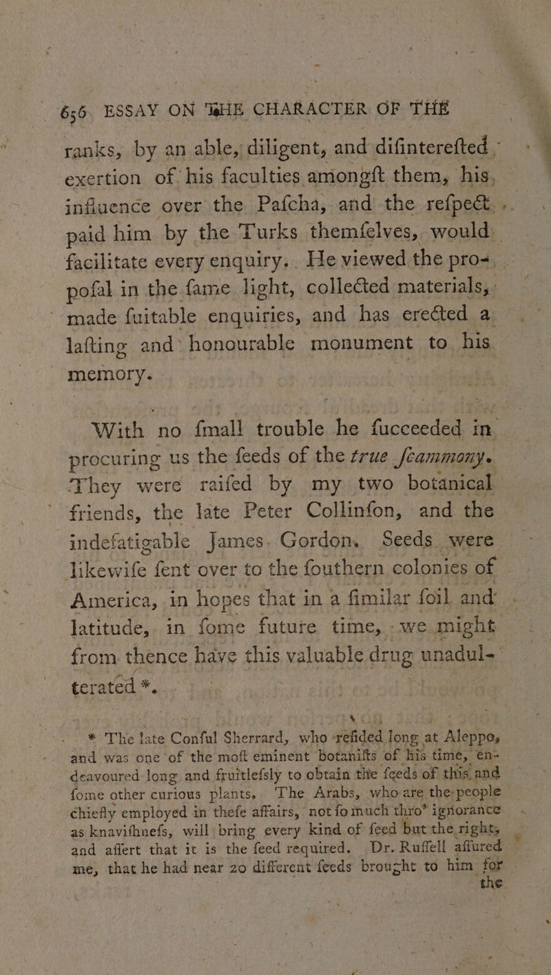 ranks, by an able, diligent, ae: difinterefted - exertion of. his faculties amoneft them, his. influence over the Pafcha, and the refpect. pofal in the fame light, colleéted materials, made fuitable enquiries, and has ere@ted a lafting and honourable monument to his memory. a tebaua With no fmall trouble he fucceeded inv procuring us the feeds of the frue Jcammony. They were ra aifed by my two botanical friends, the late Peter Collinfon, and the indefatigable James. Gordon, Seeds were America, in hopes that in a fimilar foil and: latitude, in fome future time, we might from thence have this valuable drug unadul terated *. | * The late Confal Sherrard, who | sities long. at Aleppo, and was one of the moft eminent botanifts of his time, e€n- deavoured long and fruitlefsly to obtain thie feeds of this. and fome other curious plants. ‘The Arabs, who are the people chiefly employed in thefe affairs, not fo much thro” ignorance as knavifhnefs, will bring every kind of feed but the rights and affert that it is the feed required. Dr. Ruffell affured. me, that he had near zo different feeds brought to him for ~~.