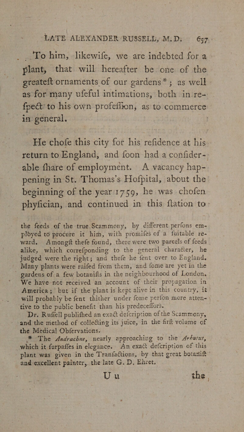 To him, -likewife, we are indebted for a - plant, that will hereafter be one of the greateft ornaments of our gardens*; as well as for many ufeful intimations, both in -re- foect’ to his own profeflion, as to commerce in general. He chofe this city fot his refidence at his return to England, and foon had a confider-. able fhare of employment. A vacancy hap- pening in St. Thomas’s Hofpital, about the beginning of the year'1759, he was chofen phyfician, and continued in this flation to: the feeds of the true Scammony, by different perfons em- ployed to procure it him, with promifes of a fuitable re- ward. Amongft thefe found, there were two parcels of feeds alike, which correfponding to the general charatier, he judged were the right; and thefe he fent over to England. Many plants were raifed from them, and fome are yet in the gardens of a few botanifts in the neighbourhood of London, We have not received an account of their propagation in America; but if the plant is kept alive in this country, it will probably be fent thither under fome perion more atten-) tive to the public benefit than his predeceifors. Dr. Rufiell publifhed an exact defcript ion of the Scammony, and the method of collecting its juice, in the firft volume of the Medical Obfervations. * The Andrachne, nearly approaching to the Arhutus, which it {urpaffes in elegance. An exact defcription of this plant was given in the Tranfa@tions, by that great botanift ” and excellent painter, the late G. D, Ehret. Uu ee