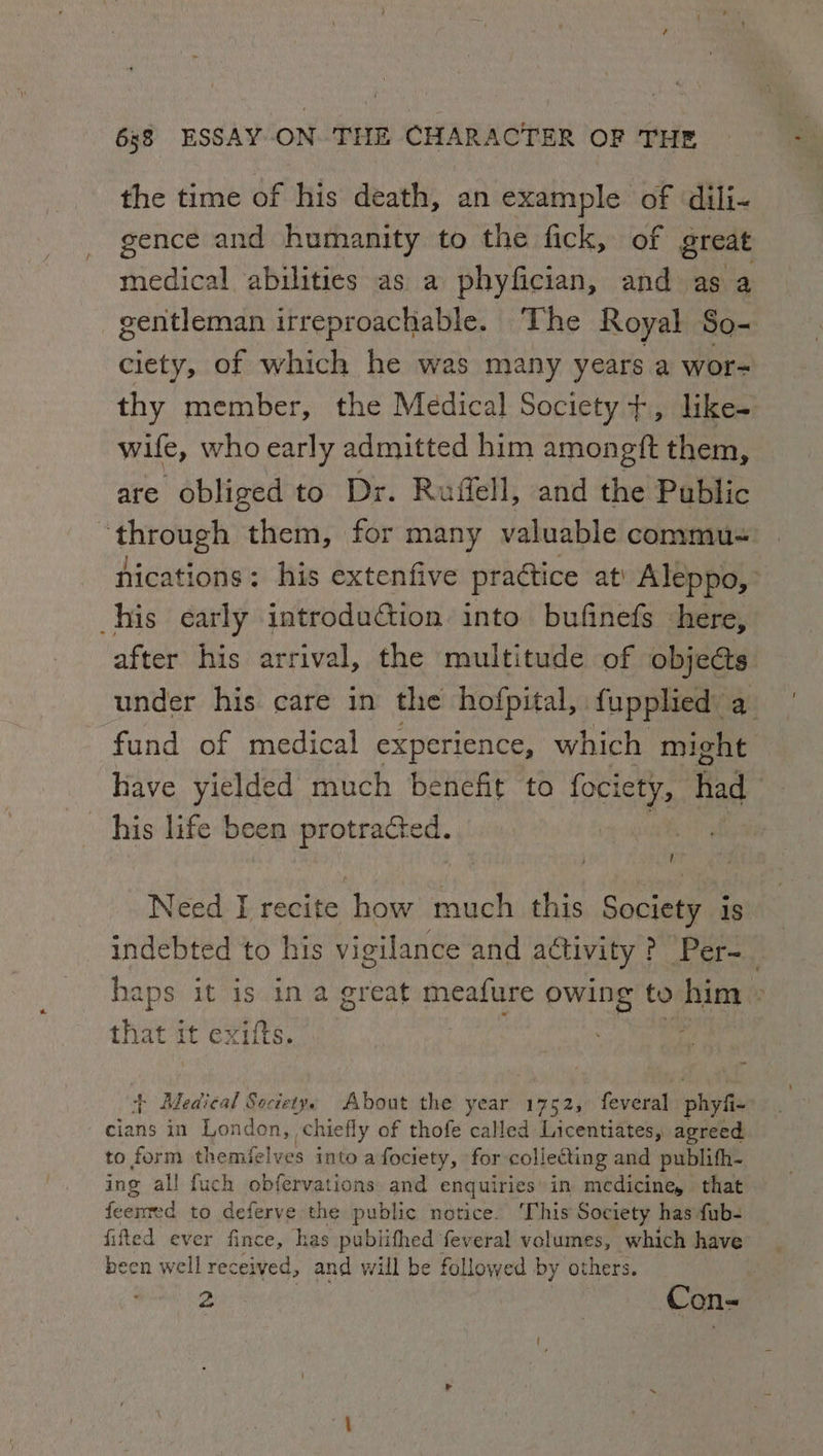 the time of his death, an example of dili- gence and humanity to the fick, of great medical abilities as a phyfician, and as a gentleman irreproachable. The Royal So- ciety, of which he was many years a wor- thy member, the Medical Society +, like- wife, who early admitted him amongft them, are obliged to Dr. Ruffell, and the Public Anyowe” them, for many valuable commu nications: his extenfive practice at! Aleppo, his early introdution into bufinefs here, after his arrival, the multitude of objects. under his care in the hofpital, fupplied: a_ fund of medical experience, which might have yielded much benefit to fotletys had his life been protrafted. ! Need I recite how much this Society 1s indebted to his vigilance and attivity ? Per-_ haps it is in a great meafure owing to him » that 1 it exiits. ; } Medical Soctetys About the year 1752, feveral phyfi- cians in London, chiefly of thofe called Licentiates, agreed to form themielves into a fociety, for collecting and publifh- ing all fuch obfervations and enquiries in medicine, that feerted to deferve the public notice. ‘This Society hasfub- fifted ever fince, has publithed feveral volumes, which have been well received, and will be followed by others. |
