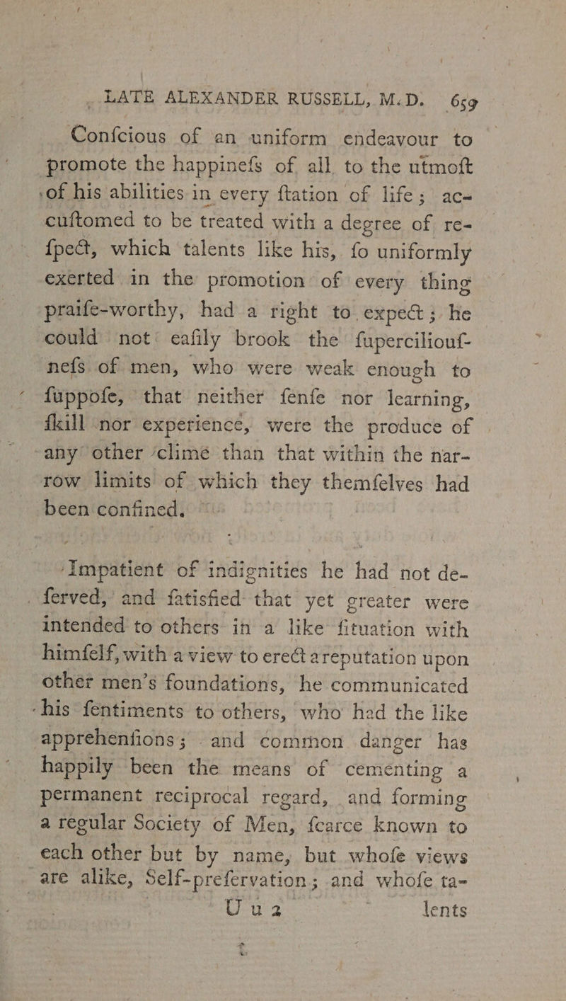 Confcious of an uniform endeavour to promote the happinefs of all to the utmoft -of his abilities in every flation of life; ac- cuftomed to be treated with a degree a: re- {pe&amp;t, which talents like his, fo uniformly exerted in the promotion of every thing praife-worthy, had a right to exped; He could not’ eafily brook the fuperciliouf- nefs of men, who were weak enough to fuppofe, that neither fenfe nor learning, fkill “nor experience, were the produce of any other ‘climé than that within the nar- row limits of which they themfelves had been confined. | ‘Impatient of indignities he had not de- . ferved,’ and fatisfied- that yet greater were intended to others in a like fituation with himfelf, with a view to ereG@ a reputation u pon other men’s foundations, he communicated ‘his fentiments to others, who had the like apprehenfions; and common danger has happily been the means of cementing a permanent reciprocal regard, and forming a regular Society of Men, fearce known to each other but by name, but whofe views are alike, Self-prefervation ; and whofe ta- | Uue2 lents
