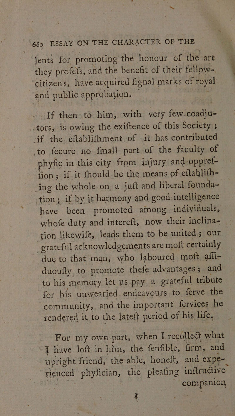 ‘lents for promoting the honour of the art they profefs, and the benefit of their fellow- ‘citizens, have acquired fignal marks of royal and poe approbation. : If then to him, with very few-coadju- _,tors, is owing the exiftence of this Society ; af the eftablifhment of it has contributed phyfic in this city from injury and oppref- fion; if it fhould be the means of eftablith- ing the whole on a juft and liberal founda- tion; if by it harmony and good intelligence have been promoted among individuals, tion likewife, leads them to be united ; our | grateful acknowledgements are moft certainly due to that man, who laboured ‘moft affi- nay to promote thefe advantages ; and to his memory let us pay a grateful tribute for his unwearied endeavours to ferve the community, and the important fervices he rendered it to the lateft period of his life, For my owa part, when I recolle&amp; what “4 have loft in him, the fenfible, firm, and : upright friend, the able, honeft, and expe-_ rienced puyhcian, the pleafing inftrudtive: com mpanion 4 1