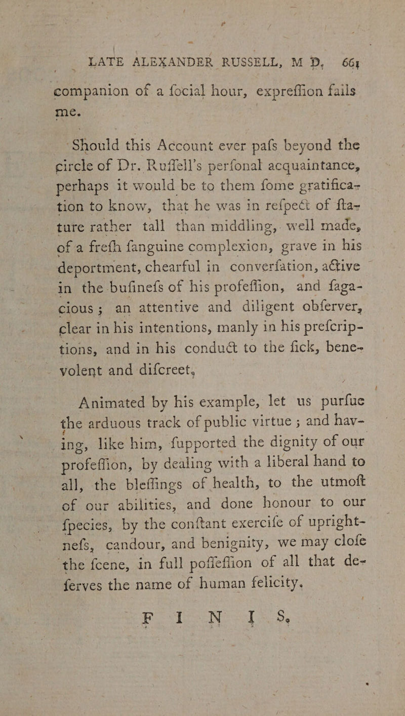 = LATE ALEXANDER RUSSELL, M D, 66, companion of a focial hour, expreffion fails me. ‘Should this Account ever pafs beyond the circle of Dr. Ruffell’s perfonal acquaintance, perhaps it wonld be to them fome gratifica- tion to know, that he was in re{pect of fta- ture rather tall than middling, well made, ofa freth fanguine complexion, grave in his deportment, chearful in converfation, active — in the bufinefs of his profeflion, ae faga- cious; an attentive and diligent obferver, clear in his intentions, manly in his prefcrip- tions, and in his condué to the fick, bene- - yolent and difcreet, | Animated by his example, let us purfue the arduous track of public virtue ; and hav- , like him, fupported the dignity of our Sroefibn, by dealing with a liberal hand to all, the bleffings of health, to the utmoft of our abilities, and done honour to our {pecies, by the conftant exercife of upright- nefs, candour, and benignity, we may clofe ‘the fcene, in full poffeffion of all that de- ferves the name of human felicity.