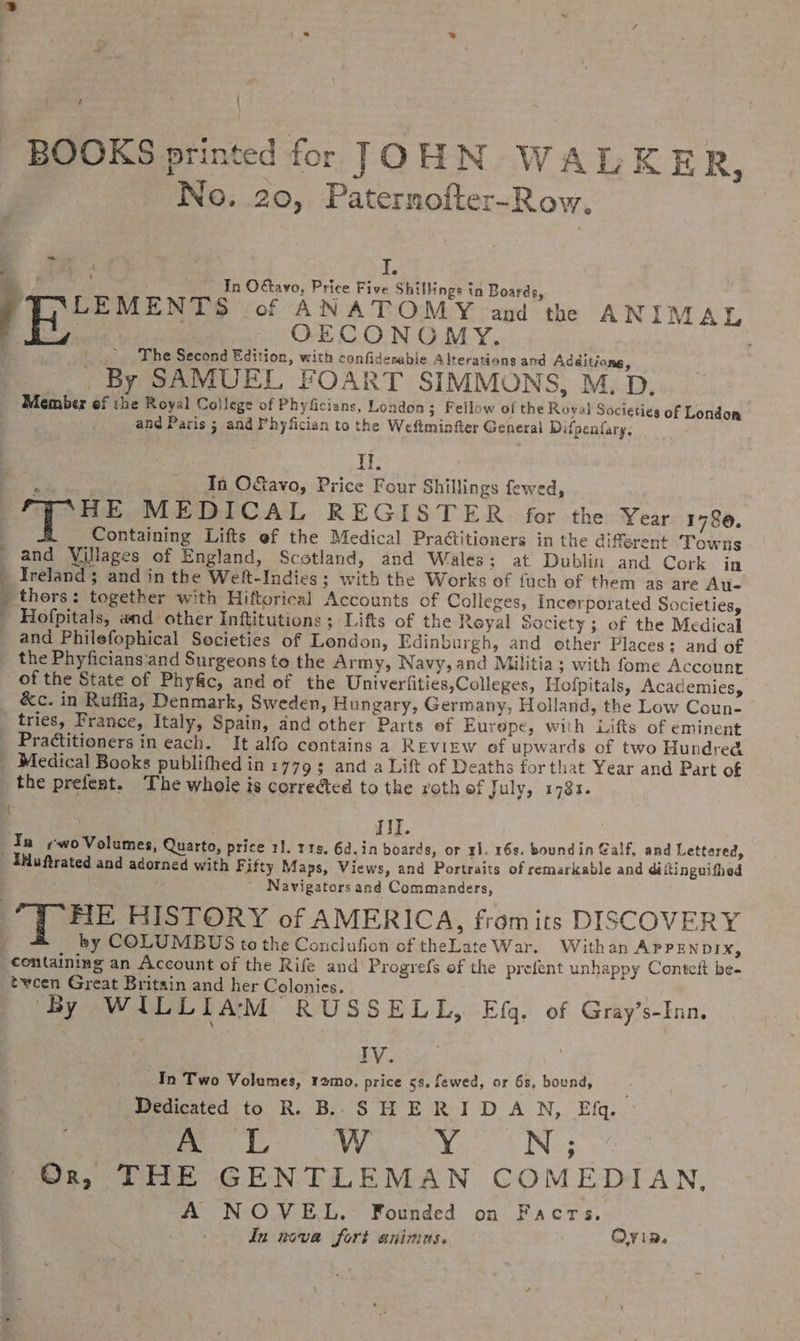 % ? BOOKS printed for JOHN WALKER, No. 20, Paternofter-Row, , bs ‘ \ I. 4 ; In Odtavo, Price Five Shillings in Boards, LEMENTS of ANATOMY and the ANIMAL f | OECONOMY. | _.. The Second Edition, with confidemabie Alterations and Additiona, By SAMUEL FOART SIMMONS, M. D. Member ef the Royal College of Phyficians, London; Fellow of the Royal Societies of London and Paris ; and Phyfician to the Weftminfter General Difpenfary. Il. In O&amp;avo, Price Four Shillings fewed, 7 ‘HE MEDICAL REGISTER for the Year 1786. Containing Lifts ef the Medical Praétitioners in the diferent Towns and Villages of England, Scotland, and Wales; at Dublin and Cork in ) Ireland ; and in the Welt-Indies ; with the Works of fuch of them as are Au- » thors: together with Hiftorical Accounts of Colleges, Incerporated Societies, ' Hofpitals, and other Inftitutions ; Lifts of the Reyal Society ; of the Medical and Philefophical Societies of London, Edinburgh, and ether Places: and of _ the Phyficians'and Surgeons to the Army, Navy, and Militia; with fome Account of the State of Phyfic, and of the Univerfities,Colleges, Hofpitals, Academies, &amp;c. in Ruffia, Denmark, Sweden, Hungary, Germany, Holland, the Low Coun- tries, France, Italy, Spain, and other Parts of Eurepe, with Lifts of eminent _ Practitioners in each. It alfo contains a REVIEW of upwards of two Hundred _ Medical Books publifhed in 17793 and a Lift of Deaths for that Year and Part of the prefent. The whole is corredted to the roth of July, 1783. 4 ) . HI. Ta wo Volumes, Quarto, price 1]. 119. 6d.in boards, or rl. 16s. boundin Galf, and Lettered, Iuftrated and adorned with Fifty Maps, Views, and Portraits of remarkable and diftinguifhed Navigators and Commanders, FIE HISTORY of AMERICA, fromits DISCOVERY i by COLUMBUS tothe Conclufion of theLate War. Withan APPENDIX, containing an Account of the Rife and Progrefs of the prefent unhappy Conteit be- tween Great Britain and her Colonies. | ‘By WILLIAM RUSSELL, Efq. of Gray’s-Inn. | TV cys | In Two Volumes, ramo. price 5s. fewed, or 68, bound, Dedicated to R. B. SHERIDAN, Efq. me Wy ON; Or, THE GENTLEMAN COMEDIAN, A NOVEL. Founded on Facrs., In nova fort animus. OV ia.