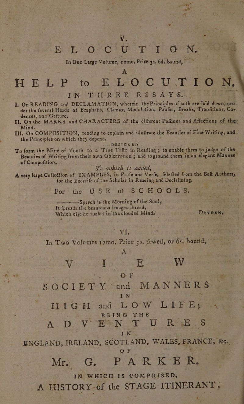 EL o'c't Tr oon aaa in One Large baa Price 3s, 6d. bound, ie A BPR to ELOCUTION, tN «TY HERE EOE OS S AY S. I. On READING and DECLAMATION, wherein the Ib ibeistes of both are-laid down, un- der the feveral Hezds of Emphafis, em Modulation, Paufes, Breaks, Tranfitions, Cae . dences, and Gefture, Il. On the MARKS and CHARACTERS of the different Paflions and Affedtions eh the: Mind, Il], On COMPOSITION, tending to explain and iuftrate the Beauties of Fine Writing, and - the Principles on which they depend, DESIGNED To form the Mind of Youth to a True Tefte in Reading ; to enable them to judge of the Beauties of Writing from their own Objervation ; and to ground them: in an elegant Manner’ of Compofition, : es . 7 To which is added, | A very large Colle€tion of EXAMPLES, in Profe and Varie, felected from the Bett Anthors, for the Exercife of the Scholar in Reading and Declaiming, a ~ For ‘the’ U'S’E ‘of 18°C H’O' Gt 4) eas Speech i is the Morning of the Soul; It fpreads the beauteous Images abroad, Which elfelic furled in the clouded Mind. | Daxnen. | + Tey Reta S n Two Volumes 1zmo. Price 5s. fewed, or 6s. bourid, ood : : Mics pda ok ona saa : ' ao nae | Na @] P oa SOC Boe ye cend MANNERS f : rN HIGH ad LOW Gale Bava : - .BEING THE A D me a in. NT U Ree 2 IN ENGLAND, IRELAND, SCOTLAND, WALES, FRANCE, ee, OF t IN WHICH 1S COMPRISED, me | A HISTORY -of the STAGE ITINERANT, at nu
