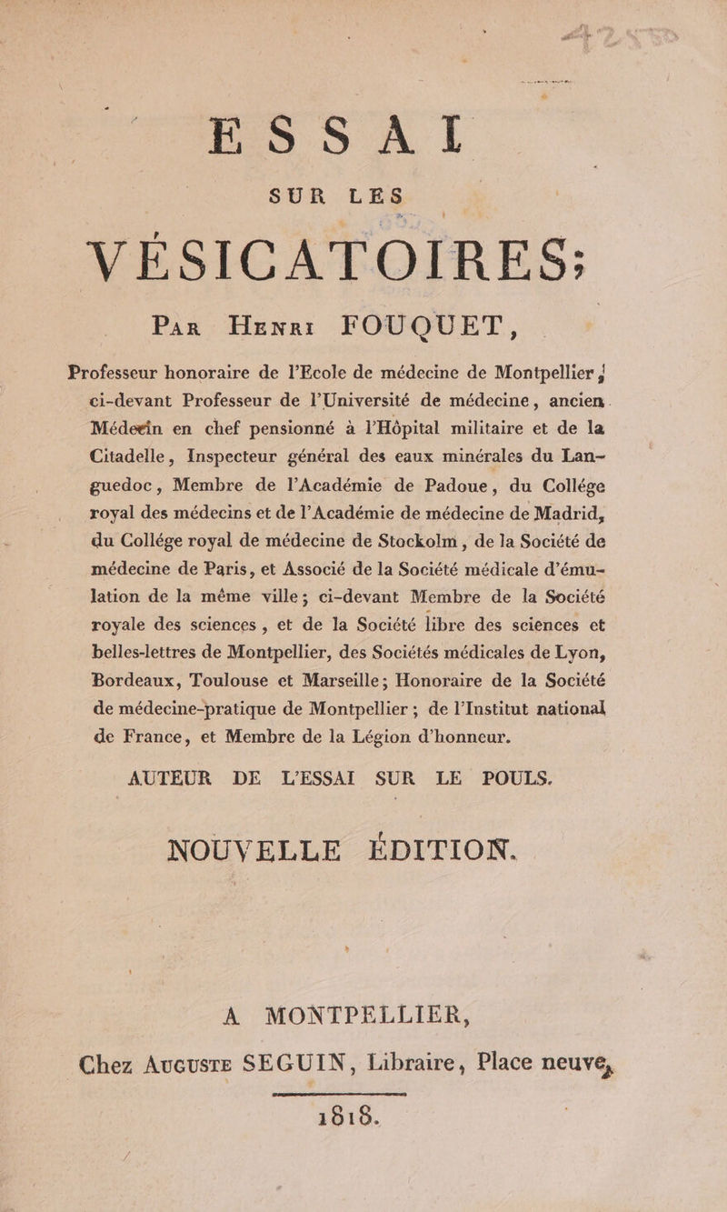 BSSUAI VÉSICATOIRES: Par Herr FOUQUET, Professeur honoraire de l'Ecole de médecine de Montpellier | ci-devant Professeur de l’Université de médecine, ancien. Médeein en chef pensionné à l'Hôpital militaire et de la Citadelle, Inspecteur général des eaux minérales du Lan- guedoc, Membre de l’Académie de Padoue, du Collége royal des médecins et de l’Académie de médecine de Madrid, du Collége royal de médecine de Stockolm, de la Société de médecine de Paris, et Associé de la Société médicale d’ému- lation de la même ville; ci-devant Membre de la Société royale des sciences , et de la Société libre des sciences et belles-lettres de Montpellier, des Sociétés médicales de Lyon, Bordeaux, Toulouse et Marseille; Honoraire de la Société de médecine-pratique de Montpellier ; de l’Institut national de France, et Membre de la Légion d'honneur. AUTEUR DE L'ESSAI SUR LE POULS. NOUVELLE ÉDITION. A MONTPELLIER, Chez Aucusre SEGUIN, Libraire, Place neuve, 1018.