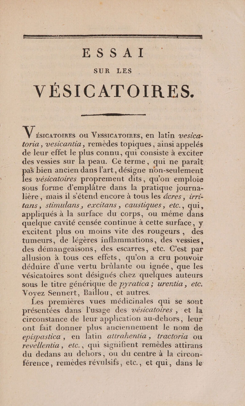 LS a ls, SUR LES VÉSICATOIRES. N uion ou VESSICATOIRES, en latin vesica- toria , vesicantia, remèdes topiques , ainsi appelés de leur effet le plus connu, qui consiste à exciter des vessies sur la peau. Ce terme, qui ne paraît pa$ bien ancien dans l’art, désigne non-seulement les vésicatoires proprement dits, qu'on emploie sous forme d’emplâtre dans la pratique journa- lière , mais il s'étend encore à tous les dcres, irri- tans, stimulans, excitans , caustiques, etc., qui, appliqués à la surface du corps, ou même dans quelque cavité censée continue à cette surface, y excitent plus ou moins vite des rougeurs, des tumeurs, de légères inflammations, des vessies, des démangeaisons, des escarres, etc. C’est par allusion à tous ces effets, qu’on a cru pouvoir déduire d’une vertu brülante ou ignée, que les vésicatoires sont désignés chez quelques auteurs sous le titre générique de pyratica ; urentia, etc. Voyez Sennert, Baillou, et autres. | _ Les premières vues médicinales qui se sont présentées dans l'usage des vésicatoires , et la circonstance de leur application au-dehors, leur ont fait donner plus anciennement le nom de epispastica , en latin attrahentia, tractoria ou revellentia, etc.; qui signifient remèdes attirans du dedans au dehors, ou du centre à la circon- férence, remèdes révulsifs, etc., et qui, dans le